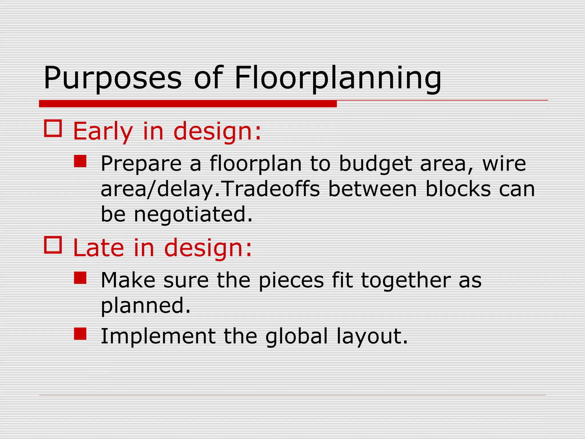 Purposes of Floorplanning
 Early in design:
 Prepare a floorplan to budget area, wire
area/delay.Tradeoffs between blocks can
be negotiated.
 Late in design:
 Make sure the pieces fit together as
planned.
 Implement the global layout.
 