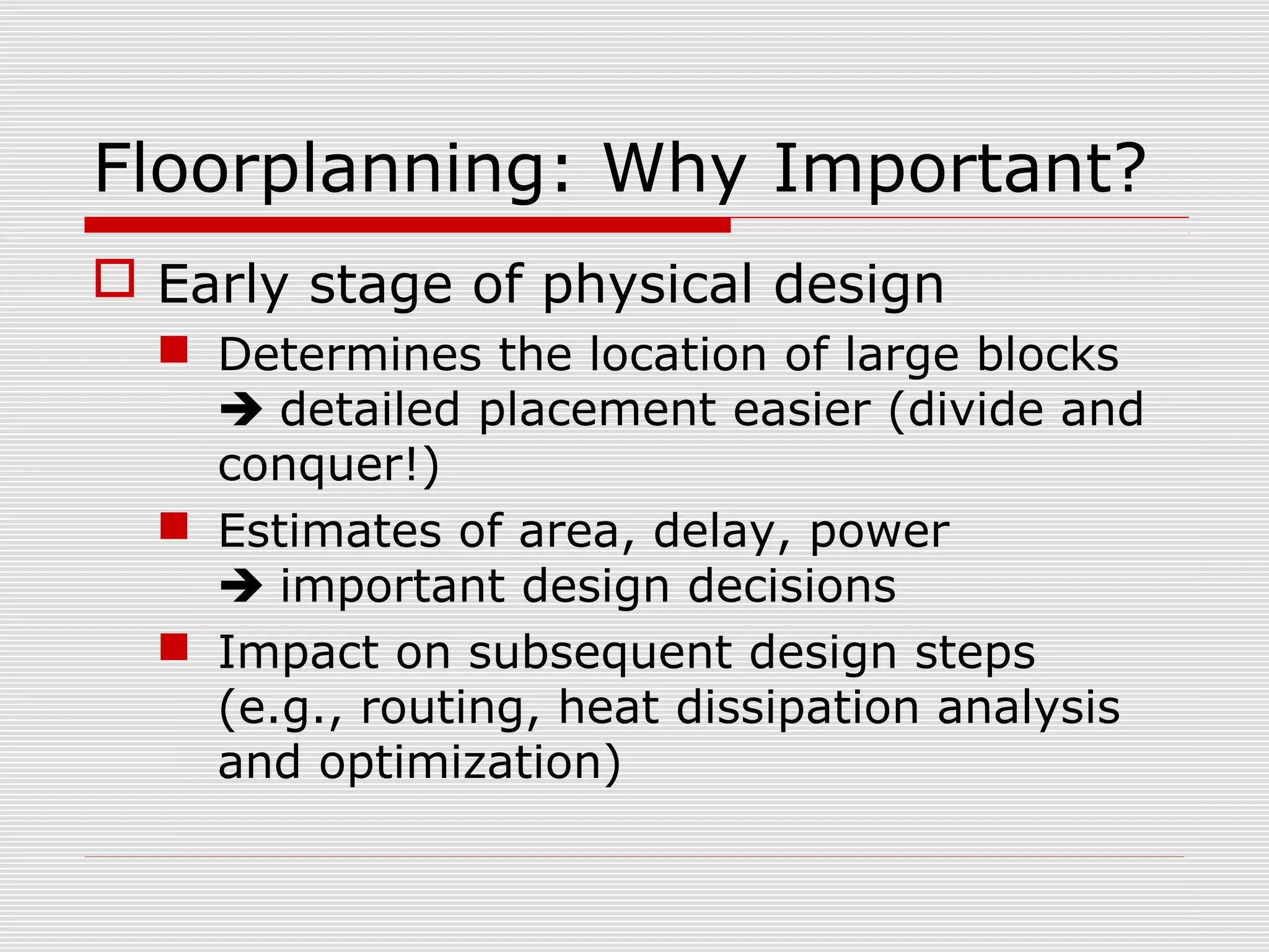 Floorplanning: Why Important?
 Early stage of physical design
 Determines the location of large blocks
 detailed placement easier (divide and
conquer!)
 Estimates of area, delay, power
 important design decisions
 Impact on subsequent design steps
(e.g., routing, heat dissipation analysis
and optimization)
 