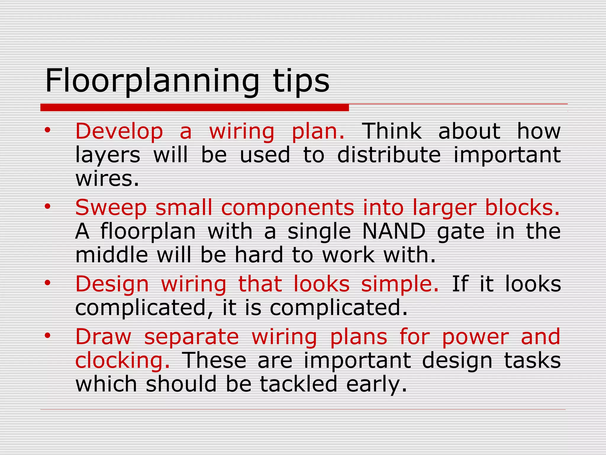 Floorplanning tips
• Develop a wiring plan. Think about how
layers will be used to distribute important
wires.
• Sweep small components into larger blocks.
A floorplan with a single NAND gate in the
middle will be hard to work with.
• Design wiring that looks simple. If it looks
complicated, it is complicated.
• Draw separate wiring plans for power and
clocking. These are important design tasks
which should be tackled early.
 
