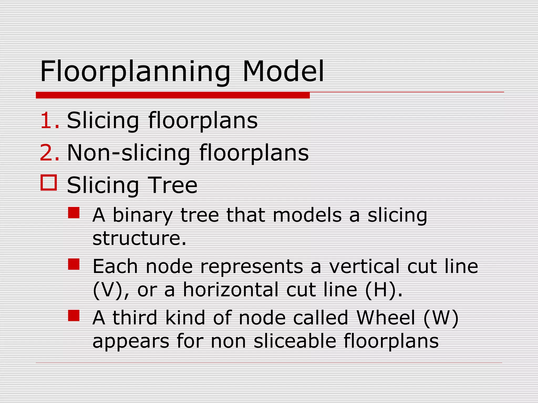 Floorplanning Model
1. Slicing floorplans
2. Non-slicing floorplans
 Slicing Tree
 A binary tree that models a slicing
structure.
 Each node represents a vertical cut line
(V), or a horizontal cut line (H).
 A third kind of node called Wheel (W)
appears for non sliceable floorplans
 