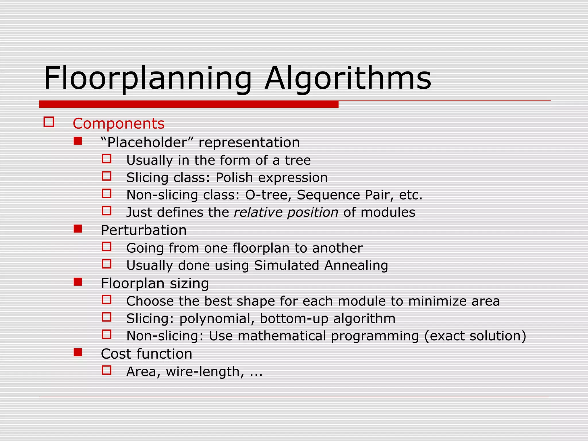 Floorplanning Algorithms
 Components
 “Placeholder” representation
 Usually in the form of a tree
 Slicing class: Polish expression
 Non-slicing class: O-tree, Sequence Pair, etc.
 Just defines the relative position of modules
 Perturbation
 Going from one floorplan to another
 Usually done using Simulated Annealing
 Floorplan sizing
 Choose the best shape for each module to minimize area
 Slicing: polynomial, bottom-up algorithm
 Non-slicing: Use mathematical programming (exact solution)
 Cost function
 Area, wire-length, ...
 