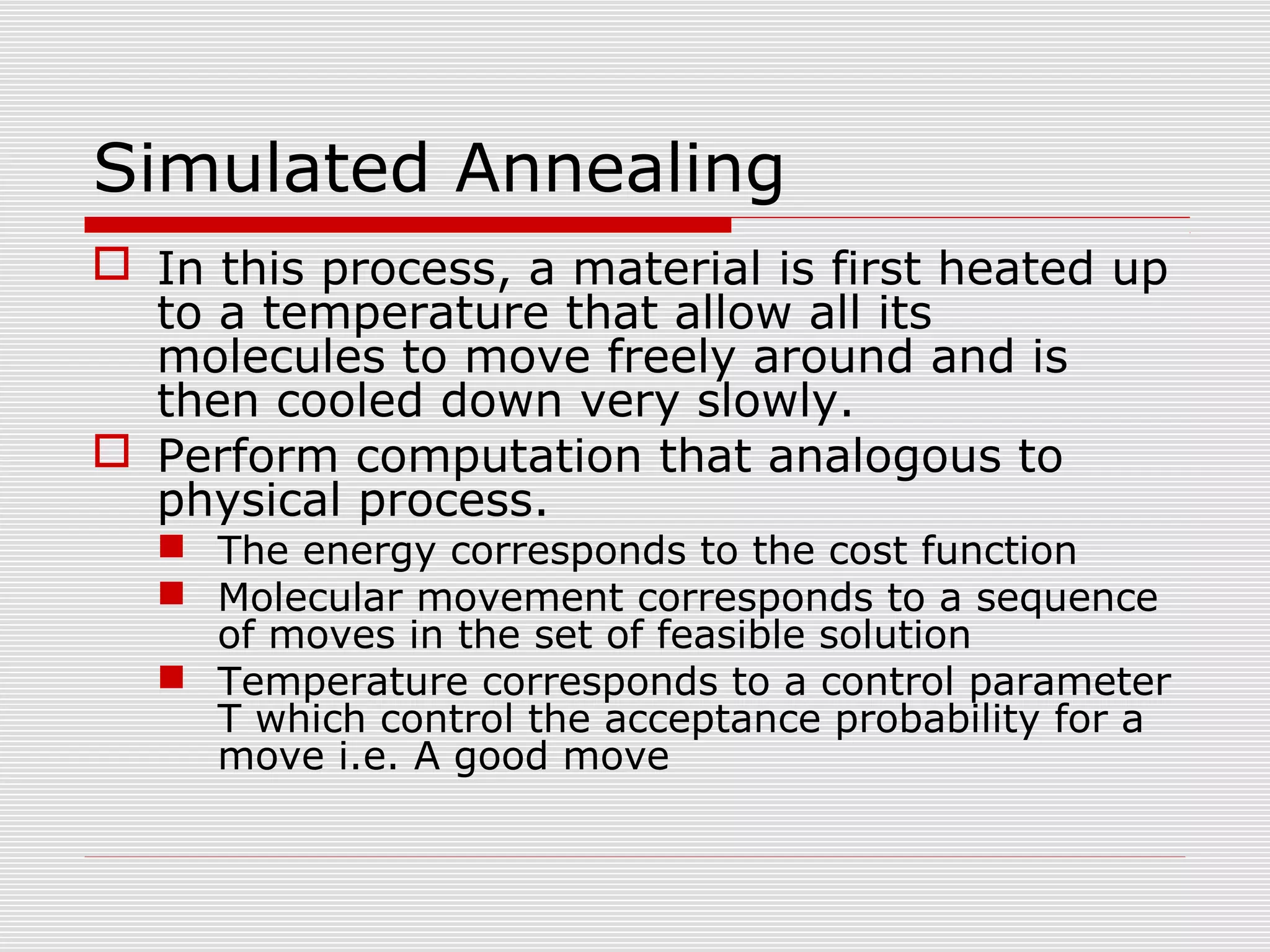 Simulated Annealing
 In this process, a material is first heated up
to a temperature that allow all its
molecules to move freely around and is
then cooled down very slowly.
 Perform computation that analogous to
physical process.
 The energy corresponds to the cost function
 Molecular movement corresponds to a sequence
of moves in the set of feasible solution
 Temperature corresponds to a control parameter
T which control the acceptance probability for a
move i.e. A good move
 