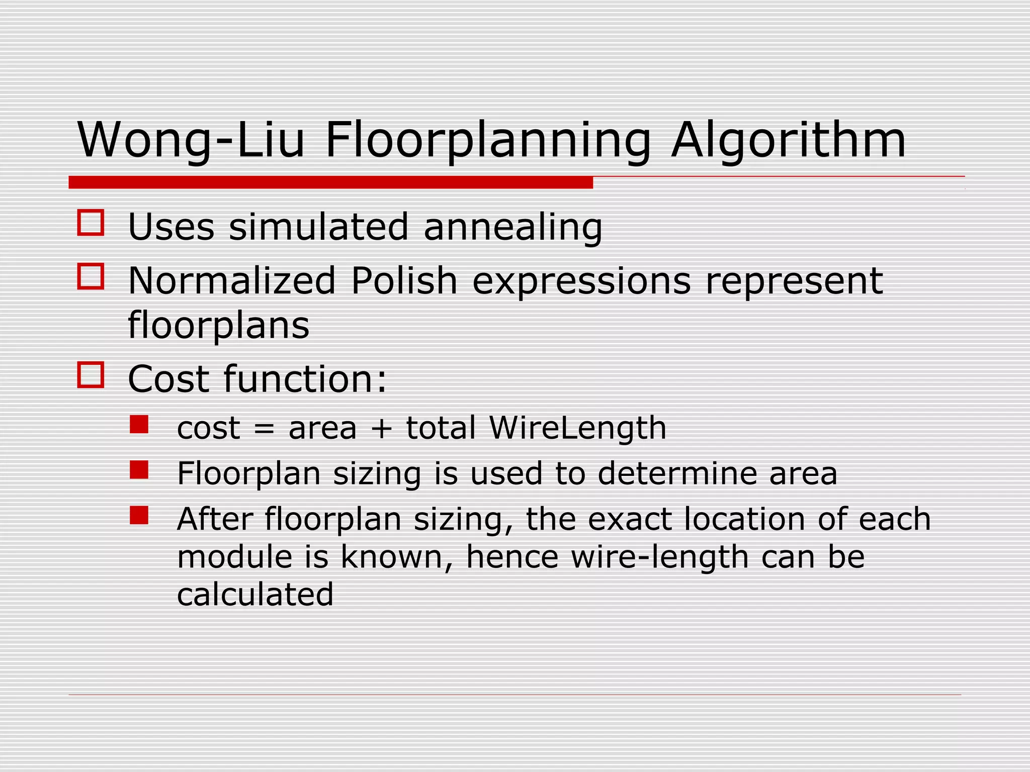 Wong-Liu Floorplanning Algorithm
 Uses simulated annealing
 Normalized Polish expressions represent
floorplans
 Cost function:
 cost = area + total WireLength
 Floorplan sizing is used to determine area
 After floorplan sizing, the exact location of each
module is known, hence wire-length can be
calculated
 