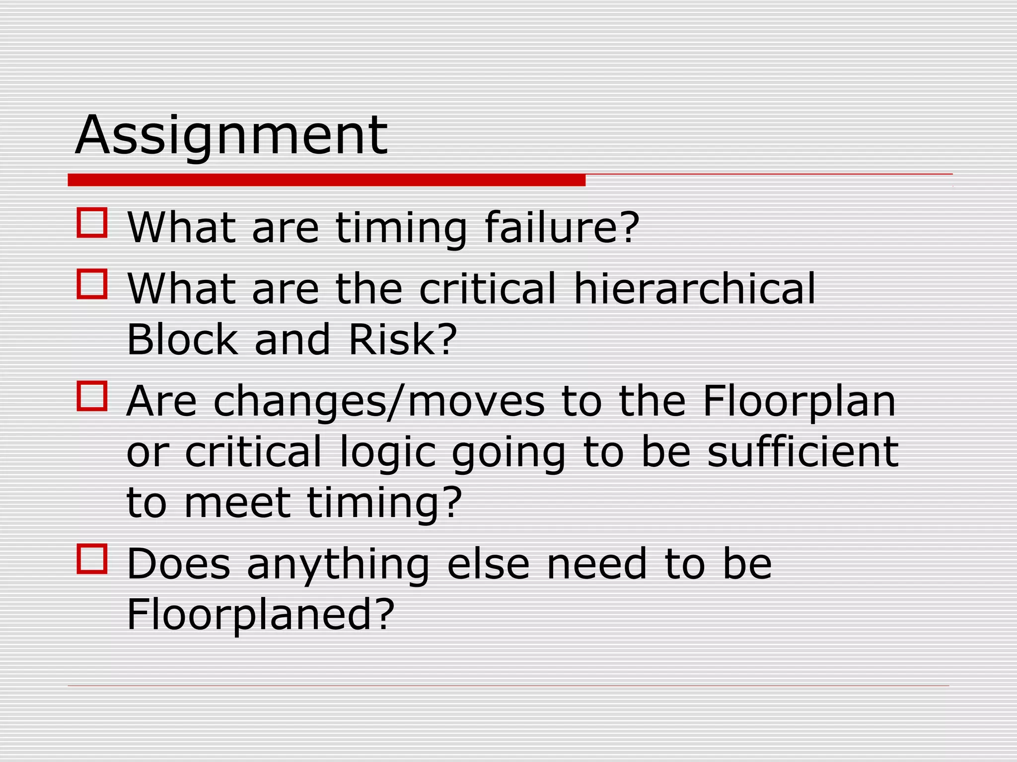 Assignment
 What are timing failure?
 What are the critical hierarchical
Block and Risk?
 Are changes/moves to the Floorplan
or critical logic going to be sufficient
to meet timing?
 Does anything else need to be
Floorplaned?
 
