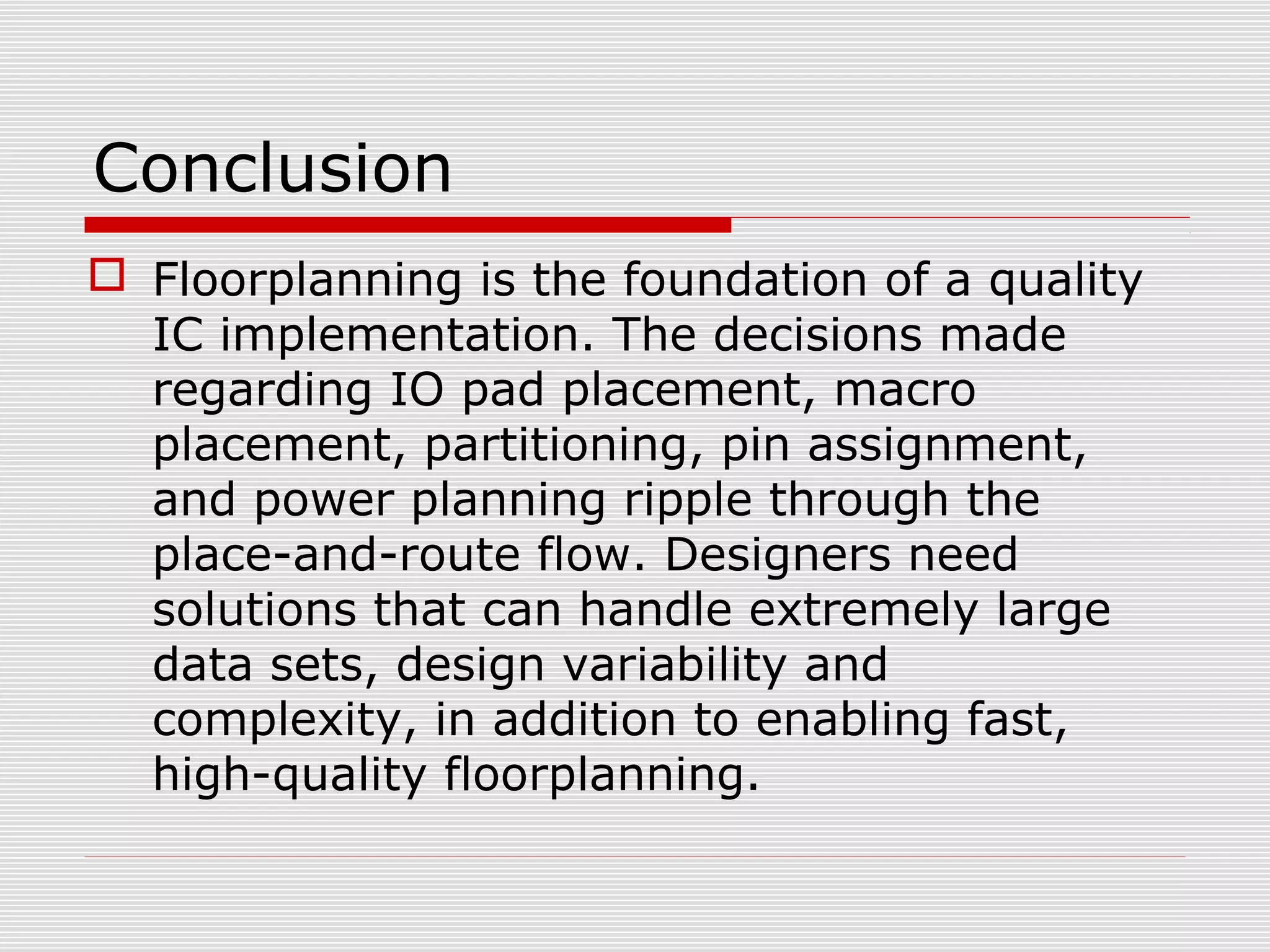 Conclusion
 Floorplanning is the foundation of a quality
IC implementation. The decisions made
regarding IO pad placement, macro
placement, partitioning, pin assignment,
and power planning ripple through the
place-and-route flow. Designers need
solutions that can handle extremely large
data sets, design variability and
complexity, in addition to enabling fast,
high-quality floorplanning.
 