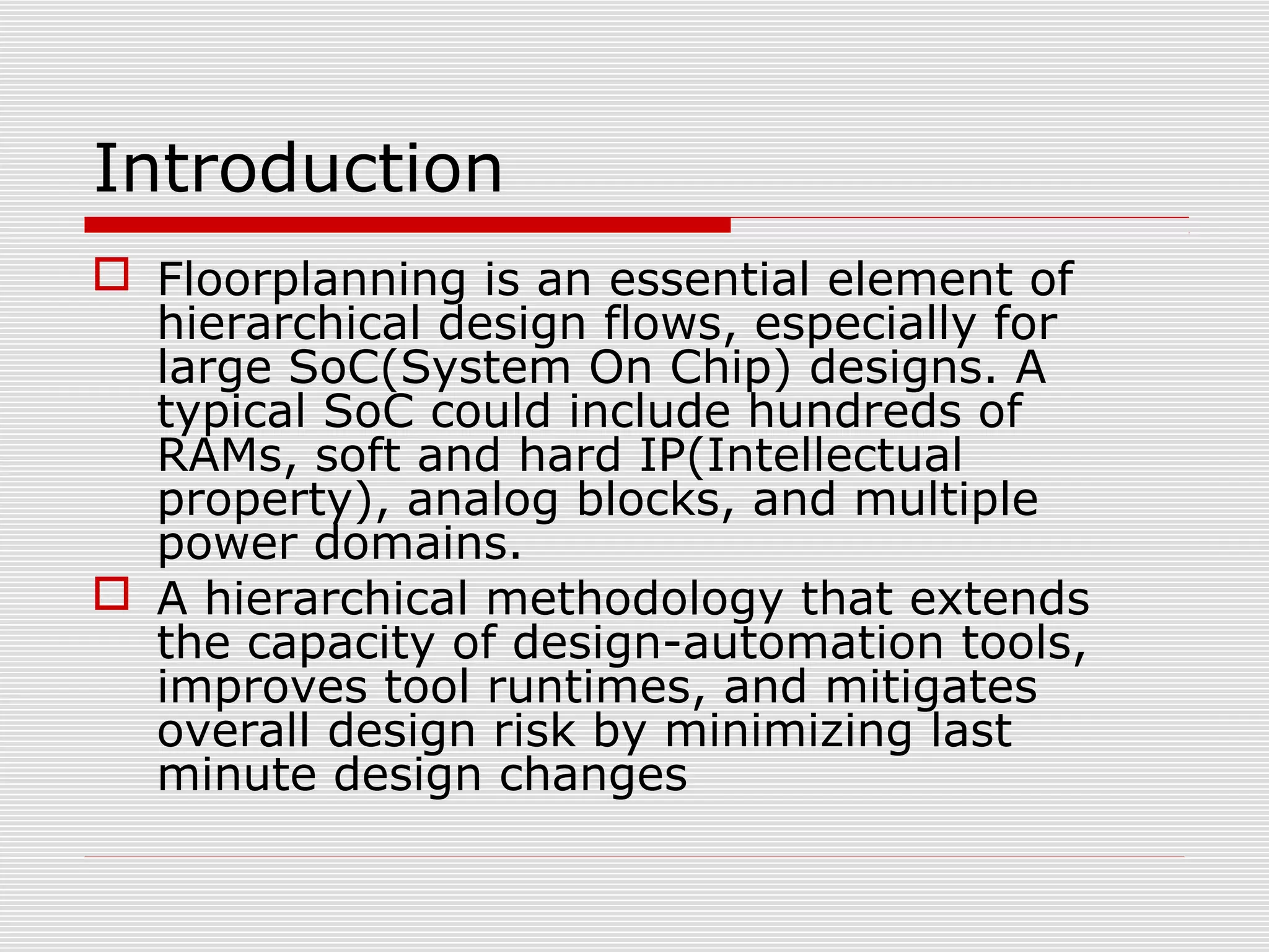 Introduction
 Floorplanning is an essential element of
hierarchical design flows, especially for
large SoC(System On Chip) designs. A
typical SoC could include hundreds of
RAMs, soft and hard IP(Intellectual
property), analog blocks, and multiple
power domains.
 A hierarchical methodology that extends
the capacity of design-automation tools,
improves tool runtimes, and mitigates
overall design risk by minimizing last
minute design changes
 