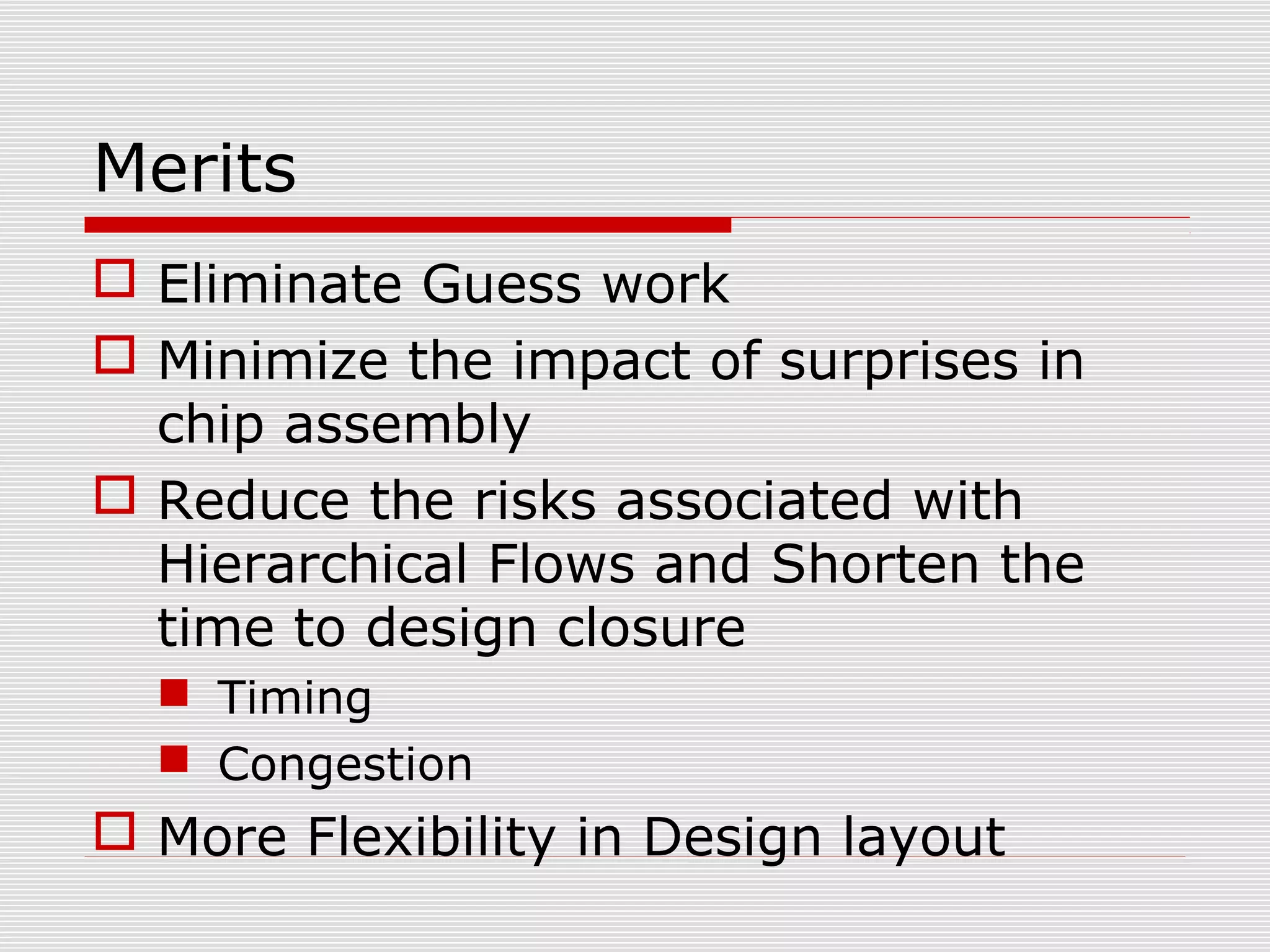 Merits
 Eliminate Guess work
 Minimize the impact of surprises in
chip assembly
 Reduce the risks associated with
Hierarchical Flows and Shorten the
time to design closure
 Timing
 Congestion
 More Flexibility in Design layout
 