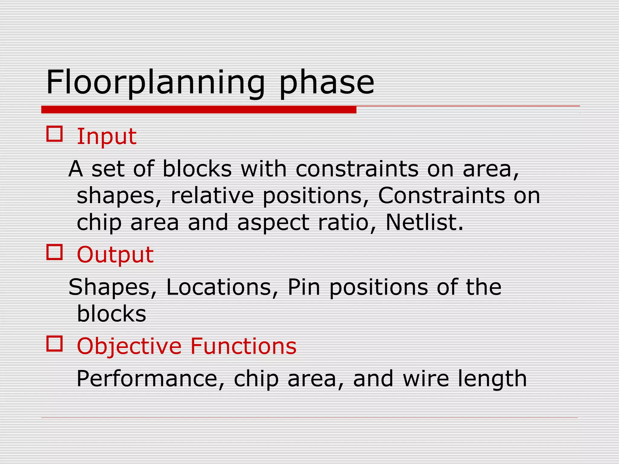 Floorplanning phase
 Input
A set of blocks with constraints on area,
shapes, relative positions, Constraints on
chip area and aspect ratio, Netlist.
 Output
Shapes, Locations, Pin positions of the
blocks
 Objective Functions
Performance, chip area, and wire length
 