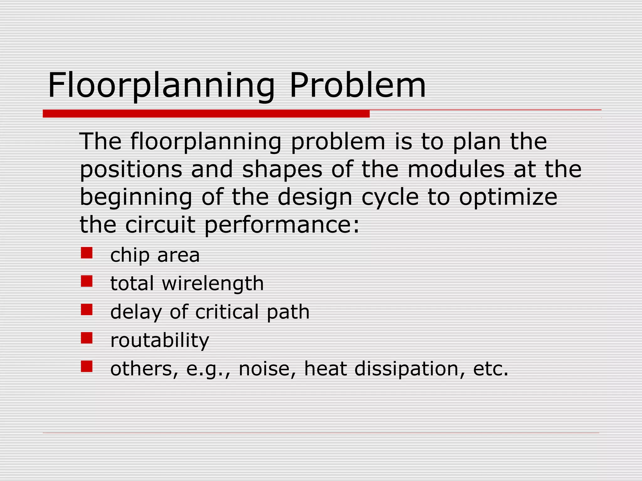 Floorplanning Problem
The floorplanning problem is to plan the
positions and shapes of the modules at the
beginning of the design cycle to optimize
the circuit performance:
 chip area
 total wirelength
 delay of critical path
 routability
 others, e.g., noise, heat dissipation, etc.
 