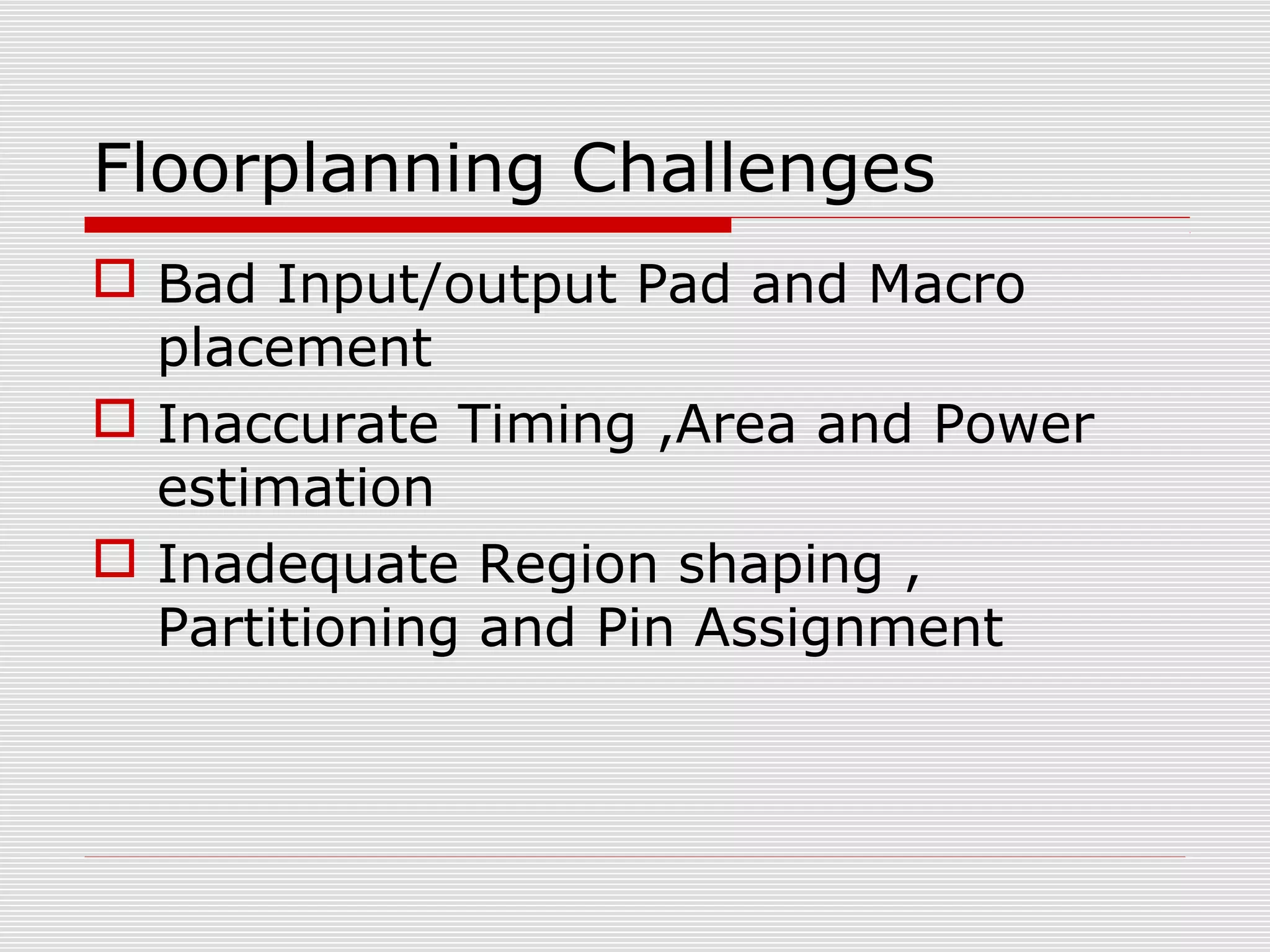 Floorplanning Challenges
 Bad Input/output Pad and Macro
placement
 Inaccurate Timing ,Area and Power
estimation
 Inadequate Region shaping ,
Partitioning and Pin Assignment
 