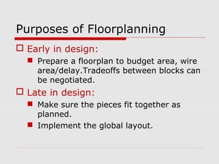 Purposes of Floorplanning
 Early in design:
 Prepare a floorplan to budget area, wire
area/delay.Tradeoffs between blocks can
be negotiated.
 Late in design:
 Make sure the pieces fit together as
planned.
 Implement the global layout.
 