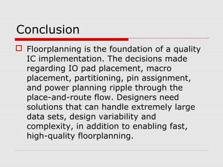 Conclusion
 Floorplanning is the foundation of a quality
IC implementation. The decisions made
regarding IO pad placement, macro
placement, partitioning, pin assignment,
and power planning ripple through the
place-and-route flow. Designers need
solutions that can handle extremely large
data sets, design variability and
complexity, in addition to enabling fast,
high-quality floorplanning.
 