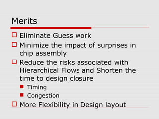 Merits
 Eliminate Guess work
 Minimize the impact of surprises in
chip assembly
 Reduce the risks associated with
Hierarchical Flows and Shorten the
time to design closure
 Timing
 Congestion
 More Flexibility in Design layout
 
