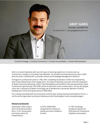 Delhi-India | +91 9810157471 | amit.garg@element94.com
Page 1
Amit is a Content Specialist with over 20+ years of working experience in intense start-up
environment, mostly as a Founding Team Member. He started his entrepreneurial journey in 2003
with the launch of Element94, to provide Content and Knowledge Management Solutions.
He began his professional career in 1996, after completing Graduation in Electronic Engineering,
with Combit Advertising in their Design team. He moved to Mumbai to be part of the founding team
at Mudra Interactive (presently, 22feet Tribal Worldwide) and EuroRSCG Interactive (presently, Havas
Creative) during the period 1997-2000, where he lead their online creative teams. He has also played
a key role in setting-up of Media Technology Lab at Netdecisions’ (presently, Blenheim Chalcot)
Development Centre during the period of 2000-2003.
He is closely associated with the social sector and has been driving Institutional Excellence Forum, a
not-for-profit organisation working on Behavioural and Psychological trends among teenagers.
Honors & Awards
AMIT GARG
Founder, ELEMENT94
+91 9810157471 | amit.garg@element94.com
“Karamveer” Silver Chakra
2015-16” & Bronze Chakra
2014- 15 for ‘Social Justice
and Citizen Action’ by
United Nations
In 2016, ASSOCHAM
recognised his initiative of
setting up Career Excellence
Centres
In 1997, DX Design
Excellence Award from
IPPA (Internet Professional
Publishers Association)
Content Strategy | Content Conversion | Content Accessibility | Content Monetisation
 