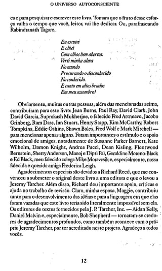 o UNIVERSO AUTOCONSCIENTE

ca e para pesquisar e escrever este livro. Tomara que o fruto desse esfor-
ço valha o tempo que você, leitor, vai lhe dedicar. Ou, parafraseando
Rabindranath Tagore,

                        Euescutá
    .                   Eolhá
                        Com olhos bem abertos.
                        Verti minha alma
                        Nomundo
                        Procurando o desconhecido
                        No conhecido.
                        E canto em altos brados
                        Em meu assombro!

    Obviamente, muitas outras pessoas, além das mencionadas acima,
contribuíram para este livro: Jean Burns, Paul Ray, David Clark, John
David Garcia, Suprokash Mukherjee, o falecido Fred Attneave, Jacobo
Grinberg, Ram Dass, lan Stuart, Henry Stapp, Kim McCarthy, Robert
Tompkins, Eddie Oshins, Shawn Boles, Fred Wolfe Mark Mitchell —
para mencionar apenas alguns. Foram importantes o estímulo e o apoio
emocional de amigos, notadamente de Susanne Parker Barnett, Kate
Wilhelm, Damon Knight, Andrea Pucci, Dean Kisling, Fleetwood
Bernstein, Sherry Anderson, Manoj e Dipti Pal, Géraldine Moreno-Black
e Ed Black, meu falecido colega Mike Moravcsik e, especialmente, nossa
falecida e querida amiga Frederica Leigh.
    Agradecimentos especiais são devidos a Richard Reed, que me con-
venceu a submeter o original deste livro a uma editora e que o levou a
Jeremy Tarcher. Além disso, Richard deu importante apoio, críticas e
ajuda no trabalho de revisão. Claro, minha esposa, Maggie, contribuiu
tanto para o desenvolvimento das idéias e para a linguagem em que elas
foram vazadas que este livro teria sido literalmente impossível sem ela.
Os editores de textos fornecidos pela J. P. Tarcher, Inc. —Aidan Kelly,
Daniel Malvin e, especialmente, Bob Shepherd — tornaram-se credo-
res de agradecimentos profundos, como também acontece com o pró-
prio Jeremy Tarcher, por ter acreditado neste projeto. Agradeço a todos
vocês.




                                   12
 