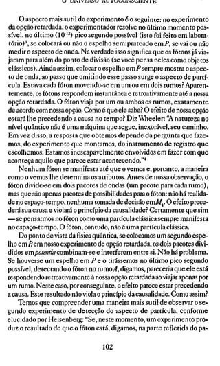 KJ UlMVJlKûW A U H ^ l - i W i N a u m i N l t i



    o aspecto mais sutil do experimento é o seguinte: no experimento
da opção retardada, o experimentador resolve no último momento pos-
sível, no último (10"'^) pico segundo possível (isto foi feito em labora-
tório)^, se colocará ou não o espelho semiprateado emP, se vai ou não
medir o aspecto de onda. Na verdade isso significa que os fótons já via-
jaram para além do ponto de divisão (se você pensa neles como objetos
clássicos). Ainda assim, colocar o espelho emPsempre mostra o aspec-
to de onda, ao passo que omitindo esse passo surge o aspecto de partí-
cula. Estava cada fóton movendo-se em um ou em dois rumos.''Aparen-
temente, os fótons respondem instantânea e retroativamente até a nossa
opção retardada. O fóton viaja por um ou ambos os rumos, exatamente
de acordo com nossa opção. Como é que ele sabe.'' O efeito de nossa opção
estará lhe precedendo a causa no tempo.'' Diz Wheeler: "A natureza no
nível quântico não é uma máquina que segue, inexorável, seu caminho.
Em vez disso, a resposta que obtemos depende da pergunta que faze-
mos, do experimento que montamos, do instrumento de registro que
escolhemos. Estamos inescapavelmente envolvidos em fazer com que
aconteça aquilo que parece estar acontecendo.'"*
    Nenhum fóton se manifesta até que o vemos e, portanto, a maneira
como o vemos lhe determina os atributos. Antes de nossa observação, o
fóton divide-se em dois pacotes de ondas (um pacote para cada rumo),
mas que são apenas pacotes de possibilidades para o fóton: não há realida-
de no espaço-tempo, nenhuma tomada de decisão emi/,. O efeito prece-
derá sua causa e violará o princípio da causalidade.'' Certamente que sim
—se pensarmos no fóton como uma partícula clássica sempre manifesta
no espaço-tempo. O fóton, contudo, não é uma partícula clássica.
    Do ponto de vista da física quântica, se colocamos um segundo espe-
lho em^em nosso experimento de opção retardada, os dois pacotes divi-
didos Qmpotentia combinam-se e interferem entre si. Não há problema.
Se houvesse um espelho em P e o tirássemos no último pico segundo
possível, detectando o fóton no rumo J , digamos, pareceria que ele está
respondendo retroativamente à nossa opção retardada ao viajar apenas por
um rumo. Neste caso, por conseguinte, o efeito parece estar precedendo
a causa. Este resultado não viola o princípio da causalidade. Como assim?
    Temos que compreender uma maneira mais sutil de observar o se-
gundo experimento de detecção do aspecto de partícula, conforme
elucidado por Heisenberg: "Se, neste momento, um experimento pro-
duz o resultado de que o fóton está, digamos, na parte refletida do pa-

                                       102
 