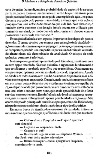 o Idealismo e a Solução dos Paradoxos Quânticos

cote de ondas (rumo^4), então a probabilidade de encontrá-lo na outra
parte do pacote torna-se imediatamente zero. O experimento na posi-
ção do pacote refletido exerce em seguida uma espécie de ação... no ponto
distante ocupado pelo pacote transmitido, e vemos que esta ação se
propaga com uma velocidade maior do que a da luz. Não obstante, é
também óbvio que este tipo de ação jamais poderá ser utilizado para
transmitir um sinal, de modo que ele não... entra em choque com os
postulados da teoria da relatividade."^
     Esta ação à distância é um aspecto importante do colapso do pacote
de ondas. O termo técnico que usamos para essa ação énão-localidade—
ação transmitida sem sinais que se propagam pelo espaço. Sinais que assim
se comportam, usando um tempofinitopor causa do limite de velocida-
de einsteiniano, são denominados de sinais locais. O colapso da onda
quântica, portanto, é não-local.
    Notem que o argumento apresentado por Heisenberg mantém-se com
ou sem opção retardada. Na visão quântica, o argumento fundamental é
que escolhemos o resultado específico que se manifesta. O momento no
tempo em que optamos por esse resultado carece de importância. A onda
se divide em todos os casos em que há dois rumos disponíveis, mas a di-
visão ocorre apenas empotentia. Quando, mais tarde, observamos o fóton
em um rumo, porque foi assim que escolhemos (retirando o espelho de
P), o colapso de onda que provocamos em um rumo exerce uma influência
não-local sobre a onda no outro rumo, que anula a possibilidade de o fóton
servisto nesse outro rumo. Essa influência não-local talvez pareça retroa-
tiva, mas estamos influenciando apenas possibilidades erapotentia. Não
ocorre colapso do princípio da causalidade porque, como diz Heisenberg,
não podemos transmitir um sinal através desse tipo de dispositivo.
    Em nossa busca do significado e estrutura da realidade, enfrenta-
mos o mesmo quebra-cabeças que Wmnie-the-Pooh teve que resolver:

            — Olá! — disse a Porquinha. — O que é que você
        está fazendo.''
            — Caçando — respondeu Pooh.
            — Caçando o quê.''
            — Rastreando alguma coisa — responde Winnie- > ,
        the-Pooh num jeito muito misterioso.                     ,i
            — Rastreando o quê.^—voltou a perguntar a Porquinha,
        aproximando-se mais.

                                  103
 