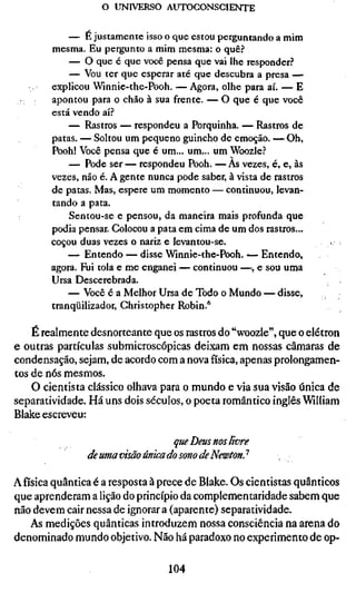 o UNIVERSO AUTOCONSCIENTE

            — E justamente isso o que estou perguntando a mim
        mesma. Eu pergunto a mim mesma: o quê?
            — O que é que você pensa que vai lhe responder?
            — Vou ter que esperar até que descubra a presa —
        explicou Winnie-the-Pooh. — Agora, olhe para aí. — E
        apontou para o chão à sua frente. — O que é que você
        está vendo aí?
            — Rastros — respondeu a Porquinha. — Rastros de
        patas. — Soltou um pequeno guincho de emoção. — Oh,
        Pooh! Você pensa que é um... um... um Woozle?
            — Pode ser — respondeu Pooh. — As vezes, é, e, às
        vezes, não é. A gente nunca pode saber, à vista de rastros
        de patas. Mas, espere um momento — continuou, levan-
        tando a pata.
            Sentou-se e pensou, da maneira mais profunda que
        podia pensar. Colocou a pata em cima de um dos rastros...
        coçou duas vezes o nariz e levantou-se.                      >• •
            — Entendo — disse Winnie-the-Pooh. — Entendo,
        agora. Fui tola e me enganei — continuou —, e sou uma
        Ursa Descerebrada.
            — Você é a Melhor Ursa de Todo o Mundo — disse,
        tranqüilizador, Christopher Robin.*

    É realmente desnorteante que os rastros do "woozle", que o elétron
e outras partículas submicroscópicas deixam em nossas câmaras de
condensação, sejam, de acordo com a nova física, apenas prolongamen-
tos de nós mesmos.
    O cientista clássico olhava para o mundo e via sua visão única de
separatividade. Há uns dois séculos, o poeta romântico inglês William
Blake escreveu:

                                  que Deus nos livre
                de uma visão única do sono de NewtonJ

Afísicaquântica é a resposta à prece de Blake. Os cientistas quânticos
que aprenderam a lição do princípio da complementaridade sabem que
não devem cair nessa de ignorar a (aparente) separatividade.
   As medições quânticas introduzem nossa consciência na arena do
denominado mundo objetivo. Não há paradoxo no experimento de op-

                                   104
 