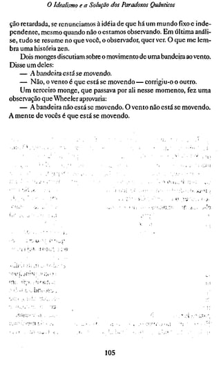o Idealismo e a Solução dos Paradoxos Quânticos

ção retardada, se renunciamos à idéia de que há um mundo fixo e inde-
pendente, mesmo quando não o estamos observando. Em última análi-
se, tudo se resume no que você, o observador, quer ver. O que me lem-
bra uma história zen.
    Dois monges discutiam sobre o movimento de uma bandeira ao vento.
Disse um deles:
    — A bandeira está se movendo.
    — Não, o vento é que está se movendo — corrigiu-o o outro.
    Um terceiro monge, que passava por ali nesse momento, fez uma
observação que Wheeler aprovaria:
    — A bandeira não está se movendo. O vento não está se movendo.
A mente de vocês é que está se movendo.




                                                   .   ">   o ,    u ^ ,   'í   :;•••:




                                                  " •             •• í '    vi ': c. .




                                105
 