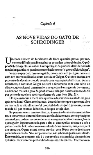 Capítulo 6


         AS NOVE VIDAS DO GATO DE
              SGHRÖDINGER



U     m bom número de fundadores da física quântica passou por mo-
       mentos difíceis para lhe aceitar as estranhas conseqüências. O pró-
prio Schrödinger fez ressalvas à interpretação da probabilidade de onda da
mecânica quântica no paradoxo ora conhecido como "o gato de Schrödinger".
    Vamos supor que, em uma gaiola, colocamos um gato, juntamente
com um átomo radioativo e um contador Geiger. O átomo entrará em
processo de decaimento, de acordo com regras probabilísticas. Se isso
acontecer, o contador Geiger acusará o fenômeno com uma série de
cliques, que acionará um martelo, que quebrará uma garrafa de veneno,
e o veneno matará o gato. Suponhamos ainda que há uma chance de 50
por cento de que isso aconteça dentro de uma hora (fíg. 21).
     De que maneira a mecânica quântica descreveria o estado do gato
após uma hora.? Claro, se olharmos, descobriremos que o gato está vivo
ou morto. E se não olharmos.? A probabilidade de que o gato esteja mor-
to é de 50 por cento e, idêntica, a de que esteja vivo.
    Se pensarmos em termos clássicos, à maneira dos realistas materialis-
tas, e tomarmos o determinismo e a continuidade causal como princípios
orientadores, poderemos conceber uma analogia mental com a situação em
que alguém joga uma moeda para o alto e, em seguida, esconde-a sob a
palma da mão. Não sabemos se o resultado é cara ou coroa, mas, claro, será
um ou outro. O gato estará morto ou vivo, com 50 por cento de chance
para cada resultado. Nós, simplesmente, não sabemos qual é o resultado.
Esse cenário, no entanto, não é o que revela a matemática da mecânica
quântica. Esta lida com probabilidades muito diferentes. Descreve o es-

                                  106
 