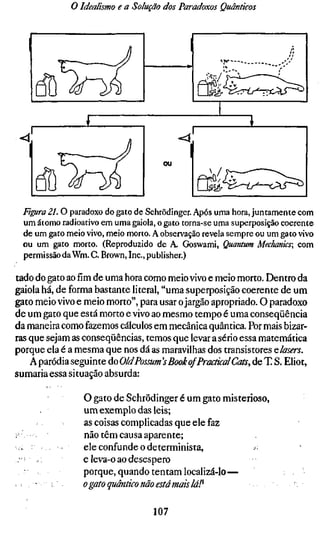 o Idealismo e a Solução dos Paradoxos Quânticos



                                              1                       /i




       ^Pi                                        ái-^E^í^^ííl^


                                       ou

                                                   krt-^-T^^—<AJ^

  Figura 21. O paradoxo do gato de Schrödinger. Após uma hora, juntamente com
  um átomo radioativo em uma gaiola, o gato torna-se uma superposição coerente
  de um gato meio vivo, meio morto. A observação revela sempre ou um gato vivo
  ou um gato morto. (Reproduzido de A. Goswami, Quantum Mechanics; com
  permissão da Wm. C. Brown, Inc., publisher.)

tado do gato ao fim de uma hora como meio vivo e meio morto. Dentro da
gaiola há, de forma bastante literal, "uma superposição coerente de um
gato meio vivo e meio morto", para usar o jargão apropriado. O paradoxo
de um gato que está morto e vivo ao mesmo tempo é uma conseqüência
da maneira como fazemos cálculos em mecânica quântica. Por mais bizar-
ras que sejam as conseqüências, temos que levar a sério essa matemática
porque ela é a mesma que nos dá as maravilhas dos transistores Qlasers.
    A paródia seguinte do OldPossum's Book ofPractical Cats, de T S. Elio
sumaria essa situação absurda:

                   O gato de Schrödinger é um gato misterioso,
                   um exemplo das leis;
                   as coisas complicadas que ele faz
;•                 não têm causa aparente;
    . •            ele confunde o determinista,           >;
 :•     /          e leva-o ao desespero
                   porque, quando tentam localizá-lo—
       '    ;      O gato quântico não está mais lá!^

                                    107
 