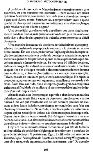 o UNIVERSO AUTOCONSGIENTE

    A paródia está correta, claro. Ninguém jamais viu realmente um gato
quântico, ou uma superposição coerente — nem mesmo um físico
quântico. Na verdade, se olharmos dentro da gaiola, descobriremos que
o gato está vivo ou morto. Surge, então, a pergunta inevitável: o que é
que há de tão especial na maneira como fazemos uma observação que
pode resolver o atroz dilema do gato.'*
    Uma coisa é falar garrulamente de um elétron que passa simultanea-
mente por duas fendas, mas quando falamos de um gato meio morto e
meio vivo, o absurdo da superposição quântica coerente torna-se difícil
de engolir.
    Uma maneira de escapar do problema seria insistir em que o prog-
nóstico matemático da superposição coerente não deveria ser aceito
literalmente. Em vez disso, poderíamos fingir, seguindo a interpreta-
ção de conjuntos estatísticos preferida por alguns materialistas, que a
mecânica quântica faz previsões apenas sobre experimentos que en-
volvam grande número de objetos. Se houvesse 10 bilhões de gatos,
todos eles em gaiolas individuais arrumadas identicamente, a mecâni-
ca quântica nos diria que metade deles estaria morta dentro de uma
hora e, decerto, a observação confirmaria a verdade dessa asserção.
Talvez, no caso de um único gato, a teoria não se aplique. No capítulo
precedente, apresentamos um argumento semelhante no caso de elé-
trons. É um fato, contudo, que a interpretação dos grandes conjuntos
enfrenta a dificuldade de explicar até mesmo o padrão simples de in-
terferência de dupla fenda.^
    Além do mais, essa interpretação equivale a abandonar a mecânica
quântica como teoria física capaz de descrever um objeto ou evento
únicos. Uma vez que eventos únicos de fato ocorrem (até mesmo elé-
trons únicos foram isolados), precisamos ter condições para falar em
objetos quânticos únicos. Na verdade, a mecânica quântica foi formula-
da para aplicar-se a objetos únicos, não obstante os paradoxos que cria.
Temos que enfrentar o paradoxo de Schrödinger e descobrir uma ma-
neira de solucioná-lo. A alternativa é não ter absolutamente uma física
para objetos únicos — alternativa esta absolutamente indesejável.
    Hoje em dia, numerosos físicos escondem-se por trás da filosofia
antimetafísica do positivismo lógico quando enfrentam o paradoxo do
gato de Schrödinger. O positivismo lógico é afilosofiaque nasceu do
Traaatus Lo^o-Philosophicus, dofilósofovienense Ludwig Wittgenstein,
uma obra em que ele argumentou, admiravelmente, que "Do que não

                                 108
 