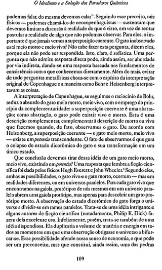 o Idealismo e a Solução dos Paradoxos Quânticos

podemos falar, do mesmo devemos calar". Seguindo esse preceito, tais
físicos — podemos chamá-los de neocopenhaguistas — sustentam que
devemos limitar a discusão à realidade do que é visto, em vez de tentar
postular a realidade de algo que não podemos observar. Para eles, o im-
portante é que jamais vemos a superposição coerente. O gato inobservado
está meio morto e meio vivo.'' Não cabe fazer esta pergunta, dizem eles,
porque ela não pode ser respondida. Isto, claro, é sofística. Uma per-
gunta que não admite resposta direta pode, ainda assim, ser abordada
por via indireta, dando-se uma resposta baseada nos fundamentos de
consistência com o que conhecemos diretamente. Além do mais, evitar
de todo perguntas metafísicas choca-se com o espírito da interpretação
original de Copenhague e a maneira como Bohr e Heisenberg interpre-
tavam as coisas.
     A interpretação de Copenhague, se seguimos o raciocínio de Bohr,
reduz o absurdo do gato meio morto, meio vivo, com o emprego do prin-
cípio da complementaridade: a superposição coerente é uma abstra-
ção; como abstração, o gato pode existir vivo e morto. Esta é uma
descrição complementar, complementar à descrição de morto ou vivo
que fazemos quando, de fato, observamos o gato. De acordo com
Heisenberg, a superposição coerente — o gato meio morto, meio vivo
— existe Qmpotentia transcendente. O fato de observarmos é que gera
o colapso do estado dicotômico do gato e sua transformação em um
único estado.
     Que conclusão devemos tirar dessa idéia de um gato meio morto,
meio vivo, existindo QVíxpotentia?. Uma resposta que lembra aficçãocien
tífica foi dada pelosfísicosHugh Everett e John Wheeler.^ Segundo eles,
ambas as possibilidades, o gato vivo e o gato morto, ocorrem — mas em
realidades diferentes, ou em universos paralelos. Para cada gato vivo que
encontramos na gaiola, protótipos de nós mesmos em um universo para-
lelo abrem uma gaiola protótipo, mas apenas para descobrir um gato pro-
tótipo morto. A observação do estado dicotômico do gato força o uni-
verso a dividir-se em ramos paralelos. Trata-se de uma idéia intrigante e
alguns autores de ficção científica (notadamente, Philip K. Dick) fa-
zem dela excelente uso. Infelizmente, porém, trata-se também de uma
idéia dispendiosa. Ela duplicaria o volume de matéria e energia em to-
dos os momentos em que uma observação obrigasse o universo a bifur-
car-se. Essa possibilidade ofende nosso senso de economia, o que pode
ser um preconceito, mas que constitui, ainda assim, uma das pedras

                                 109
 