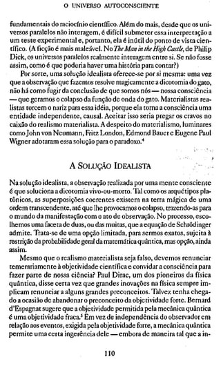 o UNIVERSO AUTOCONSCIENTE

fundamentais do raciocínio científico. Além do mais, desde que os uni-
versos paralelos não interagem, é difícil submeter essa interpretação a
um teste experimental e, portanto, ela é inútil do ponto de vista cien-
tífico. (Aficçãoé mais maleável. No The Man in the High Castle, de Philip
Dick, os universos paralelos realmente interagem entre si. Se não fosse
assim, como é que poderia haver uma história para contar.^*)
     Por sorte, uma solução idealista oferece-se por si mesma: uma vez
que a observação que fazemos resolve magicamente a dicotomia do gato,
não há como fugir da conclusão de que somos nós — nossa consciência
— que geramos o colapso da função de onda do gato. Materialistas rea-
listas torcem o nariz para essa idéia, porque ela torna a consciência uma
entidade independente, causal. Aceitar isso seria pregar os cravos no
caixão do realismo materialista. A despeito do materialismo, luminares
como John von Neumann, Fritz London, Edmond Bauer e Eugene Paul
Wigner adotaram essa solução para o paradoxo."*


                     A SOLUÇÃO IDEALISTA

Na solução idealista, a observação realizada por uma mente consciente
é que soluciona a dicotomia vivo-ou-morto. Tal como os arquétipos pla-
tônicos, as superposições coerentes existem na terra mágica de uma
ordem transcendente, até que lhe provocamos o colapso, trazendo-as para
o mundo da manifestação com o ato de observação. No processo, esco-
lhemos uma faceta de duas, ou das muitas, que a equação de Schrödinger
admite. Trata-se de uma opção limitada, para sermos exatos, sujeita à
restrição da probabilidade geral da matemática quântica, mas opção, ainda
assim.
    Mesmo que o realismo materialista seja falso, devemos renunciar
temerariamente à objetividade científica e convidar a consciência para
fazer parte de nossa ciência.'' Paul Dirac, um dos pioneiros da física
quântica, disse certa vez que grandes inovações na física sempre im-
plicam renunciar a alguns grandes preconceitos. Talvez tenha chega-
do a ocasião de abandonar o preconceito da objetividade forte. Bernard
d'Espagnat sugere que a objetividade permitida pela mecânica quântica
é uma objetividade fraca.^ Em vez de independência do observador em
relação aos eventos, exigida pela objetividade forte, a mecânica quântica
permite uma certa ingerência dele — embora de maneira tal que a in-

                                  110
 