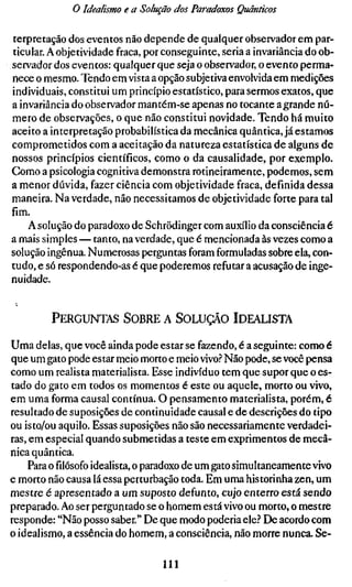 o Idealismo e a Solução dos Paradoxos Quânticos

terpretação dos eventos não depende de qualquer observador em par-
ticular. A objetividade fraca, por conseguinte, seria a invariância do ob-
servador dos eventos: qualquer que seja o observador, o evento perma-
nece o mesmo. Tendo em vista a opção subjetiva envolvida em medições
individuais, constitui um princípio estatístico, para sermos exatos, que
a invariância do observador mantém-se apenas no tocante a grande nú-
mero de observações, o que não constitui novidade. Tendo há muito
aceito a interpretação probabilística da mecânica quântica, já estamos
comprometidos com a aceitação da natureza estatística de alguns de
nossos princípios científicos, como o da causalidade, por exemplo.
Como a psicologia cognitiva demonstra rotineiramente, podemos, sem
a menor dúvida, fazer ciência com objetividade fraca, definida dessa
maneira. Na verdade, não necessitamos de objetividade forte para tal
fim.
    A solução do paradoxo de Schrödinger com auxílio da consciência é
a mais simples — tanto, na verdade, que é mencionada às vezes como a
solução ingênua. Numerosas perguntas foram formuladas sobre ela, con-
tudo, e só respondendo-as é que poderemos refutar a acusação de inge-
nuidade.


         PERGUNTAS SOBRE A SOLUÇÃO IDEALISTA

Uma delas, que você ainda pode estar se fazendo, é a seguinte: como é
que um gato pode estar meio morto e meio vivo.'' Não pode, se você pensa
como um realista materialista. Esse indivíduo tem que supor que o es-
tado do gato em todos os momentos é este ou aquele, morto ou vivo,
em uma forma causal contínua. O pensamento materialista, porém, é
resultado de suposições de continuidade causal e de descrições do tipo
ou isto/ou aquilo. Essas suposições não são necessariamente verdadei-
ras, em especial quando submetidas a teste em exprimentos de mecâ-
nica quântica.
    Para o filósofo idealista, o paradoxo de um gato simultaneamente vivo
e morto não causa lá essa perturbação toda. Em uma historinha zen, um
mestre é apresentado a um suposto defunto, cujo enterro está sendo
preparado. Ao ser perguntado se o homem está vivo ou morto, o mestre
responde: "Não posso saber." De que modo poderia ele.? De acordo com
o idealismo, a essência do homem, a consciência, não morre nunca. Se-

                                  111
 