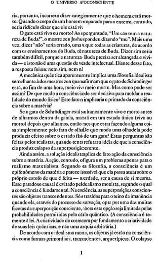 o UNIVERSO AfOCONSCIENTE


ria, portanto, incorreto dizer categicamente que o homem está mor-
to. Quando o corpo de um homem »reparado para o enterro, contudo,
seria ridículo dizer que ele está vi
     O gato está vivo ou morto.'' Ao s perguntado, "Um cão tem a natu-
reza de Buda.'"', o mestre zen Joshuspondeu dizendo "mu". Mais uma
vez, dizer "não" seria errado, uma Y que todas as criaturas, de acordo
com os ensinamentos do Buda, tênatureza de Buda. Dizer sim seria
também difícil, porque a natureza > Buda precisa ser alcançada e vivi-
da—e isto não é uma questão de vdade intelectual. Diante desse fato,
a resposta íoimu: nem sim, nem m
    A mecânica quântica aparenternte implica umafilosofiaidealista
semelhante à dos mestres zen quancafirmam que o gato de Schrödinger
está, ao fim de uma hora, meio viví meio morto. Mas como pode ser
assim.'' De que modo a consciência)de ser decisiva para moldar a rea-
lidade do mundo físico.'' Este fato n implicaria o primado da consciên-
cia sobre a matéria.''
     Se o gato de Schrödinger está siultaneamente vivo e morto antes
de olharmos dentro da gaiola, masstá em um estado único (vivo ou
morto) depois que olhamos, então mos que estar fazendo alguma coi-
sa simplesmente pelo fato de olhaDe que modo uma olhadela pode
produzir efeito sobre o estado físiide um gato.'' Estas perguntas são
feitas pelos realistas, quando tenta refutar a idéia de que a consciên-
cia produz colapso da superposiçãoerente.
    Ainda assim, a solução idealistanplica de fato ação da consciência
sobre a matéria. A ação, contudo, ofigura um problema apenas para o
realismo materialista. Segundo ta filosofia, a consciência é um
epifenômeno da matéria e parece ÍDOSSÍVCI que ela possa atuar sobre o
próprio estofo de que é feita — nrerdade, ser a causa de si mesma.
Esse paradoxo causal é evitado peldealismo monista, segundo o qual
a consciência é fundamental. Na cociência, as superposições conscien-
tes são objetos transcendentes. Só s trazidos para o reino da imanência
quando ela, através do processo de servação, opta por uma das muitas
facetas da superposição consciente, nbora esta opção seja limitada pelas
probabilidades permitidas pelo cáalo quântico. (A consciência é te-
mente à lei. A criatividade do cosmcem por fundamento a criatividade
de suas leis quânticas, e não uma arquia arbitrária.)
     De acordo com o idealismo morta, os objetos já estão na consciên-
cia como formas primordiais, transndentes, arquetípicas. O colapso

                                  1
 