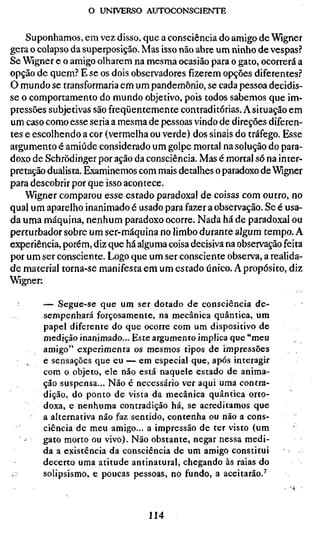 o UNIVERSO AUTOCONSCIENTE


    Suponhamos, em vez disso, que a consciência do amigo de Wigner
gera o colapso da superposição. Mas isso não abre um ninho de vespas?
Se Wigner e o amigo olharem na mesma ocasião para o gato, ocorrerá a
opção de quem.'' E se os dois observadores fizerem opções diferentes.''
O mundo se transformaria em um pandemônio, se cada pessoa decidis-
se o comportamento do mundo objetivo, pois todos sabemos que im-
pressões subjetivas são freqüentemente contraditórias. A situação em
um caso como esse seria a mesma de pessoas vindo de direções diferen-
tes e escolhendo a cor (vermelha ou verde) dos sinais do tráfego. Esse
argumento é amiúde considerado um golpe mortal na solução do para-
doxo de Schrõdinger por ação da consciência. Mas é mortal só na inter-
pretação dualista. Examinemos com mais detalhes o paradoxo de Wigner
para descobrir por que isso acontece.
    Wigner comparou esse estado paradoxal de coisas com outro, no
qual um aparelho inanimado é usado para fazer a observação. Se é usa-
da uma máquina, nenhum paradoxo ocorre. Nada há de paradoxal ou
perturbador sobre um ser-máquina no limbo durante algum tempo. A
experiência, porém, diz que há alguma coisa decisiva na observação feita
por um ser consciente. Logo que um ser consciente observa, a realida-
de material torna-se manifesta em um estado único. A propósito, diz
Wigner;

        — Segue-se que um ser dotado de consciência de-
        sempenhará forçosamente, na mecânica quântica, um
        papel diferente do que ocorre com um dispositivo de
        medição inanimado... Este argumento implica que "meu
        amigo" experimenta os mesmos tipos de impressões
        e sensações que eu — em especial que, após interagir
        com o objeto, ele não está naquele estado de anima-
        ção suspensa... Não é necessário ver aqui uma contra-
        dição, do ponto de vista da mecânica quântica orto-
        doxa, e nenhuma contradição há, se acreditamos que
        a alternativa não faz sentido, contenha ou não a cons-
        ciência de meu amigo... a impressão de ter visto (um
        gato morto ou vivo). Não obstante, negar nessa medi-
        da a existência da consciência de um amigo constitui
        decerto uma atitude antinatural, chegando às raias do
i:;     solipsismo, e poucas pessoas, no fundo, a aceitarão.^



                                 114
 