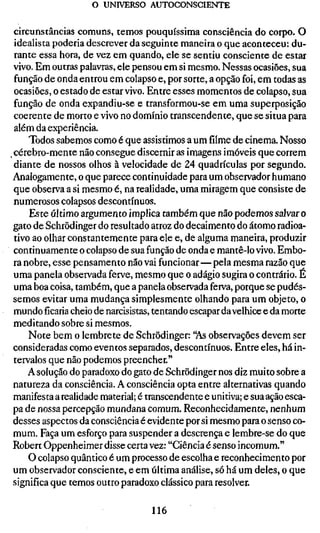 o UNIVERSO AUTOCONSCIENTE

 circunstâncias comuns, temos pouquíssima consciência do corpo. O
 idealista poderia descrever da seguinte maneira o que aconteceu: du-
 rante essa hora, de vez em quando, ele se sentiu consciente de estar
 vivo. Em outras palavras, ele pensou em si mesmo. Nessas ocasiões, sua
 função de onda entrou em colapso e, por sorte, a opção foi, em todas as
 ocasiões, o estado de estar vivo. Entre esses momentos de colapso, sua
 função de onda expandiu-se e transformou-se em uma superposição
 coerente de morto e vivo no domínio transcendente, que se situa para
 além da experiência.
     Todos sabemos como é que assistimos a um filme de cinema. Nosso
^ cérebro-mente não consegue discernir as imagens imóveis que correm
 diante de nossos olhos à velocidade de 24 quadrículas por segundo.
Analogamente, o que parece continuidade para um observador humano
 que observa a si mesmo é, na realidade, uma miragem que consiste de
 numerosos colapsos descontínuos.
     Este último argumento implica também que não podemos salvar o
 gato de Schrödinger do resultado atroz do decaimento do átomo radioa-
 tivo ao olhar constantemente para ele e, de alguma maneira, produzir
 continuamente o colapso de sua função de onda e mantê-lo vivo. Embo-
 ra nobre, esse pensamento não vai funcionar—pela mesma razão que
 uma panela observada ferve, mesmo que o adágio sugira o contrário. E
 uma boa coisa, também, que a panela observada ferva, porque se pudés-
 semos evitar uma mudança simplesmente olhando para um objeto, o
 mundoficariacheio de narcisistas, tentando escapar da velhice e da morte
 meditando sobre si mesmos.
     Note bem o lembrete de Schrödinger: "As observações devem ser
 consideradas como eventos separados, descontínuos. Entre eles, há in-
 tervalos que não podemos preencher."
     A solução do paradoxo do gato de Schrödinger nos diz muito sobre a
 natureza da consciência. A consciência opta entre alternativas quando
 manifesta a realidade material; é transcendente e unitiva; e sua ação esca-
 pa de nossa percepção mundana comum. Reconhecidamente, nenhum
 desses aspectos da consciência é evidente por si mesmo para o senso co-
 mum. Faça um esforço para suspender a descrença e lembre-se do que
 Robert Oppenheimer disse certa vez: "Ciência é senso incomum."
     O colapso quântico é um processo de escolha e reconhecimento por
 um observador consciente, e em última análise, só há um deles, o que
 significa que temos outro paradoxo clássico para resolver.

                                   116
 