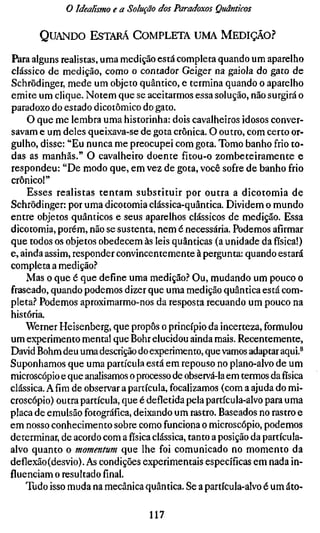 o Idealismo e a Solução dos Paradoxos Quânticos

       QUANDO ESTARÁ COMPLETA UMA MEDIÇÃO?

Para alguns realistas, uma medição está completa quando um aparelho
clássico de medição, como o contador Geiger na gaiola do gato de
Schrödinger, mede um objeto quântico, e termina quando o aparelho
emite um clique. Notem que se aceitarmos essa solução, não surgirá o
paradoxo do estado dicotômico do gato.
     O que me lembra uma historinha: dois cavalheiros idosos conver-
savam e um deles queixava-se de gota crônica. O outro, com certo or-
gulho, disse: "Eu nunca me preocupei com gota. Tomo banho frio to-
das as manhãs." O cavalheiro doente fitou-o zombeteiramente e
respondeu: "De modo que, em vez de gota, você sofre de banho frio
crônico!"
     Esses realistas tentam substituir por outra a dicotomia de
Schrödinger: por uma dicotomia clássica-quântica. Dividem o mundo
entre objetos quânticos e seus aparelhos clássicos de medição. Essa
dicotomia, porém, não se sustenta, nem é necessária. Podemos afirmar
que todos os objetos obedecem às leis quânticas (a unidade da física!)
e, ainda assim, responder convincentemente à pergunta: quando estará
completa a medição?
    Mas o que é que define uma medição.'' Ou, mudando um pouco o
fraseado, quando podemos dizer que uma medição quântica está com-
pleta? Podemos aproximarmo-nos da resposta recuando um pouco na
história.
    Werner Heisenberg, que propôs o princípio da incerteza, formulou
um experimento mental que Bohr elucidou ainda mais. Recentemente,
David Böhm deu uma descrição do experimento, que vamos adaptar aqui.^
Suponhamos que uma partícula está em repouso no plano-alvo de um
microscópio e que analisamos o processo de observá-la em termos da física
clássica. Afim de observar a partícula, focalizamos (com a ajuda do mi-
croscópio) outra partícula, que é defletida pela partícula-alvo para uma
placa de emulsão fotográfica, deixando um rastro. Baseados no rastro e
em nosso conhecimento sobre como funciona o microscópio, podemos
determinar, de acordo com a física clássica, tanto a posição da partícula-
alvo quanto o momentum que lhe foi comunicado no momento da
deflexão (desvio). As condições experimentais específicas em nada in-
fluenciam o resultado final,
    Tudo isso muda na mecânica quântica. Se a partícula-alvo é um áto-

                                  117
 