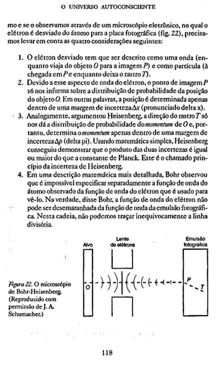 o UNIVERSO AUTOCONSCIENTE

mo e se o observamos através de um microscópio eletrônico, no qual o
elétron é desviado do átomo para a placa fotográfica (fíg. 22), precisa-
mos levar em conta as quatro considerações seguintes:

     1. O elétron desviado tem que ser descrito como uma onda (en-
        quanto viaja do objeto O para a imagem P) e como partícula (à
        chegada e m P e enquanto deixa o rastro 7).
     2. Devido a esse aspecto de onda do elétron, o ponto de imagem/*
        só nos informa sobre a distribuição de probabilidade da posição
        do objeto O. Em outras palavras, a posição é determinada apenas
        dentro de uma margem de incerteza A» (pronunciado delta x).
   ' 3. Analogamente, argumentou Heisenberg, a direção do rastro T só
        nos dá a distribuição de probabilidade domomentum de O e, por-
        tanto, determina omomentum apenas dentro de uma margem de
        incerteza4/> (delta pi). Usando matemática simples, Heisenberg
        conseguiu demonstrar que o produto das duas incertezas é igual
        ou maior do que a constante de Planck. Este é o chamado prin-
        cípio da incerteza de Heisenberg.
     4. Em uma descrição matemática mais detalhada. Bohr observou
        que é impossível especificar separadamente a função de onda do
        átomo observado da função de onda do elétron que é usado para
        vê-lo. Na verdade, disse Bohr, a função de onda do elétron não
 ;      pode ser desemaranhada da função de onda da emulsão fotográfi-
        ca. Nesta cadeia, não podemos traçar inequivocamente a linha
        divisória.
                                      Lente                     Emulsão
                           Alvo     de elétrons                fotográfica




FtguraZZ. O microscópio                               -(-(--
de Bohr-Heisenberg.
(Reproduzido com
permissão de J. A.
Schumacher.)




                                  118
 