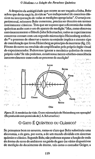 o Idealismo e a Solução dos Paradoxos Qmnticos

    A despeito da ambigüidade que ocorre ao ser traçada a linha. Bohr
achou que devia traçá-la, devido ao "uso indispensável de conceitos clás-
sicos na interpretação de todas as medições apropriadas". O arranjo ex-
perimental, relutante Bohr comentou, precisa ser descrito em termos
inteiramente clássicos. Tem que ser suposto que a dicotomia das ondas
quânticas acabe com o uso do aparato de medição.^ Mas, como observou
convincentemente o filósofo John Schumacher, todos os experimentos
concretos contam com um segundo microscópio Heisenberg embuti-
do:'" o processo de observar o rastro na emissão implica o mesmo tipo
de consideração que levou Heisenberg ao princípio da incerteza (fíg. 23).
Fótons do rastro na emulsão são amplificados pelo próprio órgão visual
do experimentador. Poderemos ignorar a mecânica quântica de nossa
própria visão.^ Se não podemos, estará nossa mente-cérebro-consciência
inexoravelmente conectada ao processo de medição.?

                                     Lente
                                                  Retina




                                               Retina
                                       Olho

fíffíra23. A mecânica da visão. Outro microscópio de Heisenberg em operação.?
(Reproduzido com permissão dej. A. Schumacher.)

            O G A T O É Q U Â N T I C O OU C L Á S S I C O ?               Í

Se pensamos bem no assunto, torna-se claro que Bohr substituiu uma
dicotomia, a do gato, por outra, a de um mundo dividido em sistemas
quântico e clássico. Segundo Bohr, não podemos separar a função de onda
do átomo do resto do ambiente na gaiola do gato (os vários dispositivos
de medição do decaimento do átomo, tais como o contador Geiger, a

                                    119
 