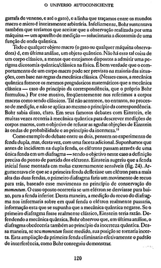 o UNIVERSO AUTOCONSCIENTE

garrafa de veneno, e até o gato), e a linha que traçamos entre os mundos
macro e micro é inteiramente arbitrária. Infelizmente, Bohr sustentava
 também que teríamos que aceitar que a observação realizada por uma
máquina—um aparelho de medição—solucionaria a dicotomia de uma
função de onda quântica.
     Todo e qualquer objeto macro (o gato ou qualquer máquina observa-
dora) é, em última análise, um objeto quântico. Não há essa tal coisa de
um corpo clássico, a menos que estejamos dispostos a admitir uma pe-
rigosa dicotomia quântica/clássica na física. É bem verdade que o com-
portamento de um corpo macro pode ser previsto na maioria das situa-
ções, com base nas regras da mecânica clássica. (Nesses casos, a mecânica
quântica fornece os mesmos prognósticos matemáticos que a mecânica
clássica — caso do princípio da correspondência, que o próprio Bohr
formulou.) Por esse motivo, freqüentemente nos referimos a corpos
macros como sendo clássicos. Tal não acontece, no entanto, no proces-
so de medição, e não se aplica ao mesmo o princípio da correspondência.
Bohr sabia disso, claro. Em seus famosos debates com Einstein, ele
muitas vezes recorria à mecânica quântica para descrever medições de
corpos macros, com o objetivo de refutar as agudas objeções de Einstein
às ondas de probabilidade e ao princípio da incerteza."
     Como exemplo do debate entre os dois, pensem no experimento de
fenda dupla, mas, desta vez, com uma faceta adicional. Suponhamos que
antes de incidirem na dupla fenda, os elétrons passam através de uma
única fenda em um diafragma—sendo o objetivo neste caso a definição
precisa do ponto de partida dos elétrons. Einstein sugeriu que a fenda
inicial fosse montada em molas extremamente sensíveis (fig. 24). Ar-
gumentava ele que se a primeira fenda defletisse um elétron para a mais
alta das duas fendas, o primeiro diafragma faria um movimento de recuo
para trás, baseado esse movimento no princípio de conservação do
momentum. O caso oposto ocorreria se um elétron se desviasse para bai-
xo, para a fenda inferior. Desta maneira, a medição do recuo do diafrag-
ma nos informaria sobre em qual fenda o elétron realmente passaria,
informação esta que se supunha que a mecânica quântica negasse. Se o
primeiro diafragma fosse realmente clássico, Einstein teria razão. De-
fendendo a mecânica quântica. Bohr observou que, em última análise, o
diafragma obedeceria também ao princípio da incerteza quântica. Des-
sa maneira, se scumomentum fosse medido, sua posição se tornaria incer-
ta. Esta ampliação da primeira fenda eliminaria eferivamente o padrão
de interferência, como Bohr conseguiu demonstrar.

                                 120
 