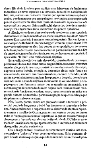 K^ ^iyiyi:jijj   n^ iyj<~j>~jrsa^itLl I h,


dores. Ela ainda funciona para explicar uma faixa vasta de fenômenos
mecânicos, de naves espaciais a automóveis, de satélites a abridores de
lata; mas, ainda assim, da mesma maneira que a pintura abstrata quântica
acabou por demonstrar que essa paisagem newtoniana era composta de
pontos aparentemente aleatórios (quanta), são muitos aqueles entre nós
que acreditam que, em última análise, há algum tipo de ordem mecâni-
ca objetiva subjacente a tudo, até mesmo aos pontos quânticos.
    A ciência, entenda-se, desenvolve-se de acordo com uma suposição
absolutamente fundamental sobre a maneira como as coisas são ou têm
que ser. Essa suposição é exatamente aquilo que Amit Goswami, com a
colaboração de Richard E. Reed e Maggie Goswami, questiona no livro
que vocês estão prestes a 1er. Isto porque essa suposição, tal como suas
nebulosas predecessoras do século anterior, parece indicar não só o fim
de um século, mas ofimda ciência, como a conhecemos. A suposição é
que existe, "lá fora", uma realidade real, objetiva.
    Essa realidade objetiva seria algo sólido, constituído de coisas que
possuem atributos, tais como massa, carga elétnca,mommfum, momentum
angular, j/>/«, posição no espaço e existência contínua através do tempo,
expressa como inércia, energia e, descendo ainda mais fundo no
micromundo, atributos tais como estranheza, encanto e cor. Mas, ainda
assim, nuvens ainda se acumulam. Isto porque, a despeito de tudo que
sabemos sobre o mundo objetivo, mesmo com as voltas e dobras de es-
paço que se transforma em tempo, que se transforma em matéria, e as
nuvens negras denominadas buracos negros, com todas as nossas men-
tes racionais funcionando a pleno vapor, resta-nos ainda em mãos um
grande número de mistérios, paradoxos e peças de quebra-cabeça que
simplesmente não se encaixam.
    Nós, físicos, porém, somos um grupo obstinado e tememos a pro-
verbial perda de lançarmos o bebê fora juntamente com a água do ba-
nho. Ainda ensaboamos e raspamos o rosto, observando atentos enquan-
to usamos a navalha de Occam, para termos certeza de que cortamos
todas as "suposições cabeludas" supérfluas. O que são essas nuvens que
obscurecem a forma de arte abstrata de fins do século XX.? Elas se resu-
mem em uma única sentença: aparentemente, o universo não existe sem
algo que lhe perceba a existência.
    Ora, em algum nível, essa frase certamente tem sentido. Até mes-
mo a palavra "universo" é um constructo humano. Faria, portanto, al-
gum tipo de sentido que aquilo que denominamos de universo depen-

                                      14
 