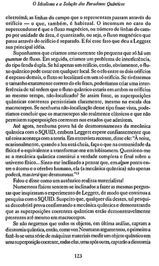 o Idealismo e a Solução dos Paradoxos Quânticos

eletroímã; as linhas do campo que o representam passam através do
orifício — o que, também, é habitual. O incomum no caso do
supercondutor é que o fluxo magnético, ou número de linhas do cam-
po por unidade de área, é quantizado, ou seja, o fluxo magnético que
passa através do orifício é separado. E foi esse fato que deu a Leggett
sua principal idéia.
     Suponhamos que criamos uma corrente xJão pequena que só há um
quantum de fluxo. Em seguida, criamos um problema de interferência,
do tipo fenda dupla. Se há apenas um orifício, então, obviamente, o flu-
xo quântico pode estar em qualquer local. Se o elo entre os dois orifícios
é espesso demais, o fluxo se localizará em um só orifício. Se tivéssemos
o tamanho exatamente correto do elo fraco, poderíamos criar uma inter-
ferência de tal ordem que o fluxo quântico estaria em ambos os orifícios
ao mesmo tempo, não-localizado.'' Se assim fosse, as superposições
quânticas coerentes persistiriam claramente, mesmo na escala dos
macrocorpos. Se nenhuma não-localização desse tipo fosse vista, pode-
ríamos concluir que os macrocorpos são realmente clássicos e que não
permitem superposições coerentes nos estados que admitem.
     Até agora, nenhuma prova há de desmoronamento da mecânica
quântica com o SQUID, embora Leggett espere confiantemente que
tal coisa aconteça com a teoria. Em entrevista recente, disse ele: "A noite,
ocasionalmente, quando a lua está cheia, faço o que na comunidade da
física é o equivalente a transformar-me em lobisomem. Questiono-me
se a mecânica quântica constitui a verdade completa e final sobre o
universo físico... Sinto-me inclinado a pensar que, emalgum ponto en-
tre o átomo e o cérebro humano, ela (a mecânica quântica) não apenas
poderá, mzsteráqaQ desmoronar."'^
     Falou e disse como um autêntico realista materialista!
     Numerosos físicos sentem-se inclinados a fazer as mesmas pergun-
tas que inspiraram o experimento de Leggett, de modo que continua a
pesquisa com o SQUID. Suspeito que, qualquer dia destes, tal pesqui-
sa descobrirá prova confirmando a mecânica quântica e demonstrando
que as superposições coerentes quânticas estão demonstravelmente
presentes até mesmo em macrocorpos.
     Se não negarmos que todos os objetos, em última análise, captam a
dicotomia quântica, então, como von Neumann argumentou, o primeiro a
fazê-lo se uma série de máquinas materiais medir um objeto quântico em
uma superposição coerente, todas elas, uma após outra, captarão a dicotomia

                                   123
 