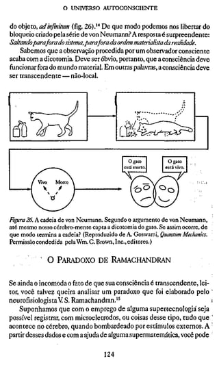 o UNIVERSO AUTOCONSCIENTE


do objeto, ad infinitum (fíg. 26).'* De que modo podemos nos libertar do
bloqueio criado pela série de von Neumann.? A resposta é surpreendente:
Saltandoparaforadosistema,paraforadaordemmaterialistadarealidade.
    Sabemos q.ue a observação procedida por um observador consciente
acaba com a dicotomia. Deve ser óbvio, portanto, que a consciência deve
funcionar fora do mundo material. Em outras palavras, a consciência deve
ser transcendente—não-local.




Fiffira 26. A cadeia de von Neumann. Segundo o argumento de von Neumann,
até mesmo nosso cérebro-mente capta a dicotomia do gato. Se assim ocorre, de
que modo termina a cadeia.' (Reproduzido de A. Goswami, Quantum Mechanic
Permissão condedida pelaWm. C. Brown, Inc., editores.)

           ' O PARADOXO DE RAMACHANDRAN


Se ainda o incomoda o fato de que sua consciência é transcendente, lei-
tor, você talvez queira analisar um paradoxo que foi elaborado pelo
neurofisiologistaVS. Ramachandran.'^                                   i
    Suponhamos que com o emprego de alguma supertecnologiá seja
possível registrar, com microeletrodos, ou coisas desse tipo, tudo que '
acontece no cérebro, quando bombardeado por estímulos externos. A '
partir desses dados e com a ajuda de alguma supermatemática, você pode

                                  124
 