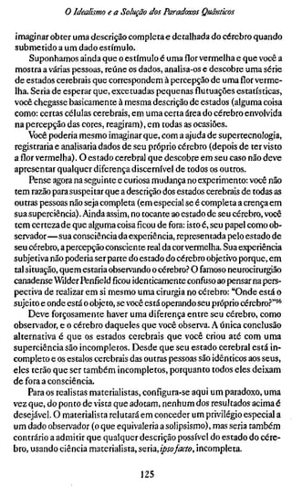 o Idealismo e a Solução dos Paradoxos Quânticos

imaginar obter uma descrição completa e detalhada do cérebro quando
submetido a um dado estímulo.
     Suponhamos ainda que o estímulo é uma flor vermelha e que você a
mostra a várias pessoas, reúne os dados, analisa-os e descobre uma série
de estados cerebrais que correspondem à percepção de umaflorverme-
lha. Seria de esperar que, excetuadas pequenas flutuações estatísticas,
você chegasse basicamente à mesma descrição de estados (alguma coisa
como: certas células cerebrais, em uma certa área do cérebro envolvida
na percepção das cores, reagiram), em todas as ocasiões.
     Você poderia mesmo imaginar que, com a ajuda de supertecnologia,
registraria e analisaria dados de seu próprio cérebro (depois de ter visto
aflorvermelha). O estado cerebral que descobre em seu caso não deve
apresentar qualquer diferença discernível de todos os outros.
     Pense agora na seguinte e curiosa mudança no experimento: você não
tem razão para suspeitar que a descrição dos estados cerebrais de todas as
outras pessoas não seja completa (em especial se é completa a crença em
sua superciência). Ainda assim, no tocante ao estado de seu cérebro, você
tem certeza de que alguma coisaficoude fora: isto é, seu papel como ob-
servador—sua consciência da experiência, representada pelo estado de
seu cérebro, a percepção consciente real da cor vermelha. Sua experiência
subjetiva não poderia ser parte do estado do cérebro objetivo porque, em
tal situação, quem estaria observando o cérebro.? O famoso neurocirurgião
canadense Wilder Penfíeldficouidenticamente confuso ao pensar na pers-
pectiva de realizar em si mesmo uma cirurgia no cérebro: "Onde está o
sujeito e onde está o objeto, se você está operando seu próprio cérebro.''"'^
     Deve forçosamente haver uma diferença entre seu cérebro, como
observador, e o cérebro daqueles que você observa. A única conclusão
alternativa é que os estados cerebrais que você criou até com uma
superciência são incompletos. Desde que seu estado cerebral está in-
completo e os estalos cerebrais das outras pessoas são idênticos aos seus,
eles terão que ser também incompletos, porquanto todos eles deixam
de fora a consciência.
     Para os realistas materialistas, configura-se aqui um paradoxo, uma
vez que, do ponto de vista que adotam, nenhum dos resultados acima é
desejável. O materialista relutará em conceder um privilégio especial a
um dado observador (o que equivaleria a solipsismo), mas seria também
contrário a admitir que qualquer descrição possível do estado do cére-
bro, usando ciência materialista, scnzjpsofacto, incompleta.

                                    125
 