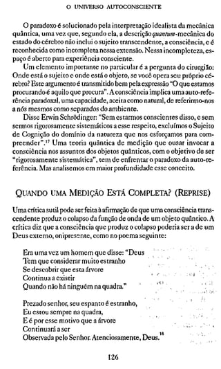 o UNIVERSO AUTOCONSCIENTE


    O paradoxo é solucionado pela interpretação idealista da mecânica
quântica, uma vez que, segundo ela, a descnçãoquantum-mecànica do
estado do cérebro não inclui o sujeito transcendente, a consciência, e é
reconhecida como incompleta nessa extensão. Nessa incompleteza, es-
paço é aberto para experiência consciente.
    Um elemento importante no particular é a pergunta do cirurgião:
Onde está o sujeito e onde está o objeto, se você opera seu próprio cé-
rebro? Este argumento é transmitido bem pela expressão "O que estamos
procurando é aquilo que procura". A consciência implica uma auto-refe-
rência paradoxal, uma capacidade, aceita como natural, de referirmo-nos
a nós mesmos como separados do ambiente.
    Disse Erwin Schrödinger: "Sem estarmos conscientes disso, e sem
sermos rigorosamente sistemáticos a esse respeito, excluímos o Sujeito
de Cognição do domínio da natureza que nos esforçamos para com-
preender".^'' Uma teoria quântica de medição que ousar invocar a
consciência nos assuntos dos objetos quânticos, com o objetivo de ser
"rigorosamente sistemática", tem de enfrentar o paradoxo da auto-re-
ferência. Mas analisemos em maior profundidade esse conceito.


 QUANDO UMA MEDIÇÃO ESTÁ COMPLETA? (REPRISE)

Uma crítica sutil pode ser feita à afirmação de que uma consciência trans-
cendente produz o colapso da função de onda de um objeto quântico. A
crítica diz que a consciência que produz o colapso poderia ser a de um
Deus externo, onipresente, como no poema seguinte:

   Era uma vez um homem que disse: "Deus
   Tem que considerar muito estranho
   Se descobrir que esta árvore
   Continua a existir
   Quando não há ninguém na quadra."   '            '                   ••

   Prezado senhor, seu espanto é estranho,
   Eu estou sempre na quadra,                                      ..
   E é por esse motivo que a árvore
   Continuará a ser
                                               18
   Observada pelo Senhor. Atenciosamente, Deus

                                  126
 