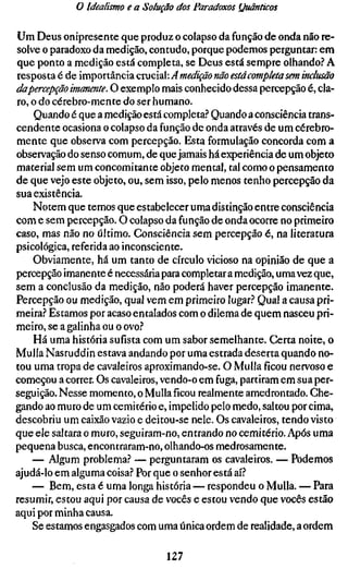 o Idealismo e a Solução dos Paradoxos (Juãnticos

Um Deus onipresente que produz o colapso da função de onda não re-
solve o paradoxo da medição, contudo, porque podemos perguntar: em
que ponto a medição está completa, se Deus está sempre olhando? A
resposta é de importância crucial: A medição não está completa sem inclus
dapercepção imanente. O exemplo mais conhecido dessa percepção é, cla-
ro, o do cérebro-mente do ser humano.
    Quando é que a medição está completa? Quando a consciência trans-
cendente ocasiona o colapso da função de onda através de um cérebro-
mente que observa com percepção. Esta formulação concorda com a
observação do senso comum, de que jamais há experiência de um objeto
material sem um concomitante objeto mental, tal como o pensamento
de que vejo este objeto, ou, sem isso, pelo menos tenho percepção da
sua existência.
    Notem que temos que estabelecer uma distinção entre consciência
com e sem percepção. O colapso da função de onda ocorre no primeiro
caso, mas não no último. Consciência sem percepção é, na literatura
psicológica, referida ao inconsciente.
    Obviamente, há um tanto de círculo vicioso na opinião de que a
percepção imanente é necessária para completar a medição, uma vez que,
sem a conclusão da medição, não poderá haver percepção imanente.
Percepção ou medição, qual vem em primeiro lugar? Qual a causa pri-
meira? Estamos por acaso entalados com o dilema de quem nasceu pri-
meiro, se a galinha ou o ovo?
    Há uma história sufísta com um sabor semelhante. Certa noite, o
Mulla Nasruddin estava andando por uma estrada deserta quando no-
tou uma tropa de cavaleiros aproximando-se. O Mulla ficou nervoso e
começou a correr. Os cavaleiros, vendo-o em fuga, partiram em sua per-
seguição. Nesse momento, o Mullaficourealmente amedrontado. Che-
gando ao muro de um cemitério e, impelido pelo medo, saltou por cima,
descobriu um caixão vazio e deitou-se nele. Os cavaleiros, tendo visto
que ele saltara o muro, seguiram-no, entrando no cemitério. Após uma
pequena busca, encontraram-no, olhando-os medrosamente.
    — Algum problema? — perguntaram os cavaleiros. — Podemos
ajudá-lo em alguma coisa? Por que o senhor está aí?
    — Bem, esta é uma longa história — respondeu o Mulla. — Para
resumir, estou aqui por causa de vocês e estou vendo que vocês estão
aqui por minha causa.
    Se estamos engasgados com uma única ordem de realidade, a ordem

                                127
 