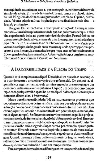 ü Idealismo e a Solução dos Paradoxos Quânticos

ma seqüência causal neste caso e, por conseguinte, nenhuma hierarquia
simples de níveis. Em vez de linearidade causai, temos um círculo vicioso
causai. Ninguém decidiu coisa alguma sobre um plano. O plano, na ver-
dade, foi uma criação mútua, inspirada por uma finalidade mais alta—a
fuga do prisioneiro.
    Douglas Hofstadter chamou a esse tipo de situação de hierarquia ema-
ranhada—uma hierarquia tão misturada que não podemos saber qual a mais
alta e qual a mais baixa no poste totêmico hierárquico. Pensa Hofstadter
que a auto-referência talvez emane de uma hierarquia emaranhada desse
tipo.^' Suspeito que a situação no cérebro-mente, com a consciência pro-
vocando o colapso da função de onda, mas não quando a percepção está pre-
sente, é uma hierarquia emaranhada e que nossa auto-referência imanente
é de origem hierárquica emaranhada. A observação feita por um sistema auto-
referencial é onde termina a série de von Neumann.


      A IRREVERSIBILIDADE E A FLECHA DO TEMPO
Quando está completa a medição.? Diz o idealista que ela só se comple-
ta quando ocorreu uma observação auto-referencial. Em contraste, al-
guns físicos argumentam que ela termina em todos os casos em que um
detector sinaliza um evento quântico. O que é um detector, em compa-
ração com qualquer velho aparelho de medição.''A detecção efetuada pelo
detector, dizem é[QS,é irreversível.
    Mas o que é irreversibilidade.? Há na natureza certos processos que
poderiam ser chamados de irreversíveis, uma vez que não podemos saber
a direção no tempo ao examinar esses processos da frente para trás. Um
exemplo particular seria o movimento de um pêndulo (pelo menos, du-
rante algum tempo). Sefilmamosseu movimento e em seguida o projeta-
mos numa tela, de frente para trás, não há diferença observável. Em con-
traste, um processo irreversível é aquele que não pode serfilmadoda frente
para trás sem lhe trair o segredo. Suponhamos, por exemplo, que enquan-
to estamos filmando o movimento do pêndulo em cima da mesa estive-
mosfilmandotambém uma xícara que caiu e quebrou-se durante a filma-
gem. Quando passamos ofilmede frente para trás, os fragmentos da xícara,
saltando do chão e tornando-se inteiros novamente, revelam nosso segre-
do — que estamos rodando ofilmeem tempo reverso.
    Para compreendermos bem a diferença entre um aparelho de medição

                                  129
 