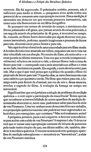 o Idealismo e a Solução dos Paradoxos Quânticos

coerente. Ele foi regenerado. O polarizador sozinho, portanto, não é
suficiente para medir os fótons — porquanto estes ainda retêm seu
potencial de se tornarem uma superposição coerente. Para a medição, é
necessário um detector em que ocorram processos irreversíveis, tais
como uma tela fluorescente ou um filme fotográfico.
    Se pensamos em termos de reversão do tempo, o movimento dos
fótons polarizados a 45 graus, que passam através da caixa polarizada, e
em seguida através do polarizador de 45 graus, é reversível no tempo.
Se, contudo, os fótons forem detectados por algum detector com pro-
cessos irreversíveis, podemos, quando imaginamos o processo de frente
para trás, discernir entre para a frente e para trás.
    Vale aqui lembrar a história de uma cena rodada para umfilmemudo.
A heroína deveria estar amarrada aos trilhos, enquanto um trem viria em
alta velocidade em sua direção. No roteiro do filme, ela seria salva—o
trem pararia no último momento. Uma vez que a estrela (compreensi-
velmente) relutava em arriscar a vida, o diretor filmou toda a cena de
frente para trás — começando com a atriz amarrada aos trilhos e o trem
ao seu lado, inteiramente parado. Em seguida, o trem deveria correr para
trás. Mas o que é que você pensa que o público viu quando o filme foi
projetado de frente para trás.^ Naqueles dias, os trens funcionavam com
uma caldeira que queimava carvão. No filme que rodava para trás, a fu-
maça corria para dentro da chaminé, em vez de sair e, dessa maneira,
revelou o segredo do filme. A evolução da fumaça no tempo era
irreversível.
    Significará isso que está próxima a solução do problema da medição
quântica—e sem supor a participação da consciência.'' Temos apenas
que reconhecer a irreversibilidade de certos aparelhos de medição de-
nominados detectores e, neste caso, poderemos saltar para fora da série
de von Neumann. Uma vez tenham esses detectores feito seu trabalho,
a superposição quântica coerente não poderá ser mais regenerada e ca-
berá dizer, por conseguinte, que terminou.^^ Mas será realmente assim?
    A pergunta, portanto, passa a ser a seguinte: o detector será suficien-
te para acabar com a série de von Neumann.'' A resposta é não. O detector
terá que se tornar uma superposição coerente de leituras de ponteiros
pela razão muito simples de que, em última análise, ele, também, obe-
dece à mecânica quântica. O mesmo acontecerá com quaisquer apare-
lhos de medição subseqüentes — reversíveis ou "irreversíveis", a série
de von Neumann continua.

                                   131
 