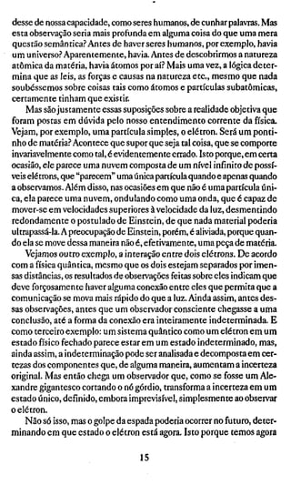 desse de nossa capacidade, como seres humanos, de cunhar palavras. Mas
esta observação seria mais profunda em alguma coisa do que uma mera
questão semântica? Antes de haver seres humanos, por exemplo, havia
um universo? Aparentemente, havia. Antes de descobrirmos a natureza
atômica da matéria, havia átomos por aí? Mais uma vez, a lógica deter-
mina que as leis, as forças e causas na natureza etc, mesmo que nada
soubéssemos sobre coisas tais como átomos e partículas subatômicas,
certamente tinham que existir.
    Mas são justamente essas suposições sobre a realidade objetiva que
foram postas em dúvida pelo nosso entendimento corrente da física.
Vejam, por exemplo, uma partícula simples, o elétron. Será um ponti-
nho de matéria? Acontece que supor que seja tal coisa, que se comporte
invariavelmente como tal, é evidentemente errado. Isto porque, em certa
ocasião, ele parece uma nuvem composta de um nível infinito de possí-
veis elétrons, que "parecem" uma única partícula quando e apenas quando
a observamos. Além disso, nas ocasiões em que não é uma partícula úni-
ca, ela parece uma nuvem, ondulando como uma onda, que é capaz de
mover-se em velocidades superiores à velocidade da luz, desmentindo
redondamente o postulado de Einstein, de que nada material poderia
ultrapassá-la. A preocupação de Einstein, porém, é aliviada, porque quan-
do ela se move dessa maneira não é, efetivamente, uma peça de matéria.
    Vejamos outro exemplo, a interação entre dois elétrons. De acordo
com a física quântica, mesmo que os dois estejam separados por imen-
sas distâncias, os resultados de observações feitas sobre eles indicam que
deve forçosamente haver alguma conexão entre eles que permita que a
comunicação se mova mais rápido do que a luz. Ainda assim, antes des-
sas observações, antes que um observador consciente chegasse a uma
conclusão, até a forma da conexão era inteiramente indeterminada. E
como terceiro exemplo: um sistema quântico como um elétron em um
estado físico fechado parece estar em um estado indeterminado, mas,
ainda assim, a indeterminação pode ser analisada e decomposta em cer-
tezas dos componentes que, de alguma maneira, aumentam a incerteza
original. Mas então chega um observador que, como se fosse um Ale-
xandre gigantesco cortando o nó górdio, transforma a incerteza em um
estado único, definido, embora imprevisível, simplesmente ao observar
o elétron.
    Não só isso, mas o golpe da espada poderia ocorrer no futuro, deter-
minando em que estado o elétron está agora. Isto porque temos agora

                                   15
 