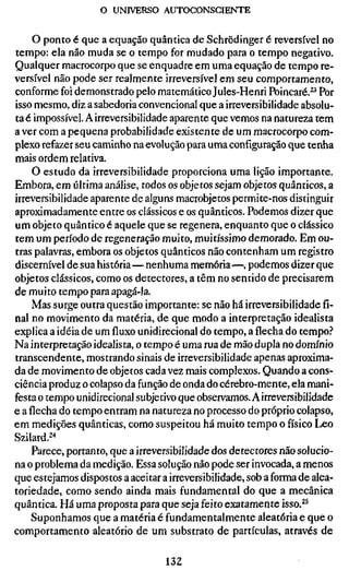 o UNIVERSO AUTOCONSCIEISITE

     O ponto é que a equação quântica de Schrödinger é reversível no
tempo: ela não muda se o tempo for mudado para o tempo negativo.
Qualquer macrocorpo que se enquadre em uma equação de tempo re-
versível não pode ser realmente irreversível em seu comportamento,
conforme foi demonstrado pelo matemático Jules-Henri Poincaré.^^ Por
isso mesmo, diz a sabedoria convencional que a irreversibilidade absolu-
ta é impossível. A irreversibilidade aparente que vemos na natureza tem
a ver com a pequena probabilidade existente de um macrocorpo com-
plexo refazer seu caminho na evolução para uma configuração que tenha
mais ordem relativa.
    O estudo da irreversibilidade proporciona uma lição importante.
Embora, em última análise, todos os objetos sejam objetos quânticos, a
irreversibilidade aparente de alguns macrobjetos permite-nos distinguir
aproximadamente entre os clássicos e os quânticos. Podemos dizer que
um objeto quântico é aquele que se regenera, enquanto que o clássico
tem um período de regeneração muito, muitíssimo demorado. Em ou-
tras palavras, embora os objetos quânticos não contenham um registro
discernível de sua história—nenhuma memória—, podemos dizer que
objetos clássicos, como os detectores, a têm no sentido de precisarem
de muito tempo para apagá-la.
    Mas surge outra questão importante: se não há irreversibilidade fi-
nal no movimento da matéria, de que modo a interpretação idealista
explica a idéia de um fluxo unidirecional do tempo, a flecha do tempo.?
Na interpretação idealista, o tempo é uma rua de mão dupla no domínio
transcendente, mostrando sinais de irreversibilidade apenas aproxima-
da de movimento de objetos cada vez mais complexos. Quando a cons-
ciência produz o colapso da função de onda do cérebro-mente, ela mani-
festa o tempo unidirecional subjetivo que observamos. A irreversibilidade
e a flecha do tempo entram na natureza no processo do próprio colapso,
em medições quânticas, como suspeitou há muito tempo o físico Leo
Szilard.^^
    Parece, portanto, que a irreversibilidade dos detectores não solucio-
na o problema da medição. Essa solução não pode ser invocada, a menos
que estejamos dispostos a aceitar a irreversibilidade, sob a forma de alea-
toriedade, como sendo ainda mais fundamental do que a mecânica
quântica. Há uma proposta para que seja feito exatamente isso.^^
    Suponhamos que a matéria é fundamentalmente aleatória e que o
comportamento aleatório de um substrato de partículas, através de

                                   132
 