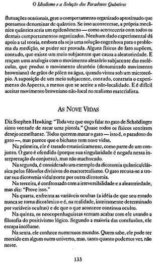o Idealismo e a Solução dos Paradoxos Quânticos

flutuações ocasionais, gere o comportamento organizado aproximado que
possamos denominar de quântico. Se isso acontecesse, a própria mecâ-
nica quântica seria um epifenômeno—como aconteceria com todos os
demais comportamentos organizados. Nenhum dado experimental dá
apoio a tal teoria, embora ela seja uma solução engenhosa para o proble-
ma da medição, se puder ser provada. Alguns físicos de fato supõem,
contudo, que existe um meio subjacente que causa a aleatoriedade. E
traçam uma analogia com o movimento aleatório subjacente das molé-
culas, que produz o movimento aleatório (denominado movimento
browniano) de grãos de pólen na água, quando vistos sob um microscó-
pio. A suposição de um meio subjacente, contudo, contraria o experi-
mento do Aspecto, a menos que se aceite a não-localidade. E é difícil
aceitar movimento browniano não-local no realismo materialista.


                          As NOVE VIDAS

Diz Stephen Hawking: "Toda vez que ouço falar no gato de Schrödinger
sinto vontade de sacar uma pistola." Quase todos os físicos sentiram
desejo semelhante. Todos querem matar o gato—isto é, o paradoxo do
gato —, mas parece que o bichano tem nove vidas.
    Na primeira, ele é tratado estatisticamente, como parte de um con-
junto. O gato é ofendido (porque sua singularidade é negada nessa in-
terpretação do conjunto), mas não machucado.
    Na segunda, é considerado um exemplo da dicotomia quântica/clás-
sica pelosfilósofosdivisivos do macrorrealismo. O gato recusa-se a tro-
car sua dicotomia vida/morte por outra dicotomia.
    Na terceira, é confrontado com a irreversibilidade e a aleatoriedade,
mas diz: "Prove isso."
    Na quarta, enfrenta as variáveis ocultas (a idéia de que seu estado
nunca se torna dicotômico e é, na realidade, inteiramente determinado
por variáveis ocultas) e de que o que acontece continua oculto.
    Na quinta, os neocopenhaguistas tentam acabar com ele usando a
filosofia do positivismo lógico. Segundo a maioria das conclusões, ele
escapa incólume.
    Na sexta, ele conhece numerosos mundos. Quem sabe, ele pode ter
morrido em algum outro universo, mas, tanto quanto podemos ver, não
neste.

                                  133
 
