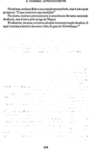o UNIVERSO AUTOCONSCIENTE

   Na sétima, conhece Bohr e sua complementaridade, mas é salvo pela
pergunta: "O que constitui uma medição?"
   Na oitava, conhece pessoalmente a consciência (de uma variedade
dualista), mas é salvo pelo amigo de Wigner.
   Finalmente, na nona, encontra salvação na interpretação idealista. E
aqui termina a história das nove vidas do gato de Schrödinger.^**




                >^..-V




                                 134
 