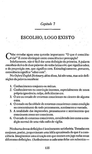 Capítulo 7


             ESCOLHO, LOGO EXISTO



C    abe estudar agora uma questão importante: "O que é consciên-
      cia.?" E como distinguir entre consciência e percepção?
    Infelizmente, não é fácil dar uma definição da primeira. A palavra
consciência deriva de duas palavras: do verbo laúnosarc, que significa sabe
e da preposição cum, que significa com. Etimologicamente, portanto,
consciência significa "saber com".
   No Oxford English Dictionary, além disso, há não uma, mas seis defi
nições da                                         Tpúawxaconscimcia:

   1. Conhecimento conjunto ou mútuo.
   2. Conhecimento ou convicção internos, especialmente de nossa
      própria ignorância, culpa, deficiências etc.
   3. O ato ou estado de estarmos conscientes ou cientes de alguma
      coisa.
   4. O estado ou faculdade de estarmos conscientes como condição
      ou concomitante de todo pensamento, sentimento e vontade.
   5. A totalidade das impressões, pensamentos e sentimentos que
      constituem nosso ser consciente.
   6. O estado de estarmos conscientes, considerado isto como a con-
      dição normal de uma vida sadia de vigília.

    Nenhuma dessas definições é inteiramente satisfatória. Tomadas em
conjunto, porém, proporcionam uma idéia aproximada do que é a cons-
ciência. Imaginemos uma situação em que entram em jogo todas essas
diferentes definições. (Atribuiremos a cada uma delas um subscrito —

                                  135
 