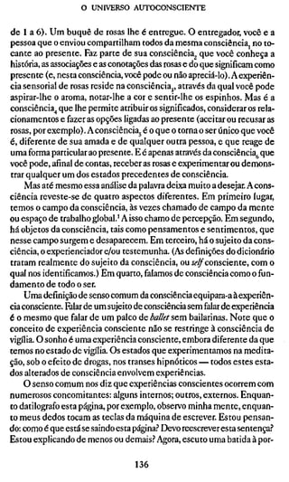 o UNIVERSO AUTOCONSCIENTE


de 1 a 6). Um buquê de rosas lhe é entregue. O entregador, você e a
pessoa que o enviou compartilham todos da mesma consciência, no to-
cante ao presente. Faz parte de sua consciência^ que você conheça a
história, as associações e as conotações das rosas e do que significam como
presente (e, nesta consciência, você pode ou não apreciá-lo). A experiên-
cia sensorial de rosas reside na consciência^, através da qual você pode
aspirar-lhe o aroma, notar-lhe a cor e sentir-lhe os espinhos. Mas é a
consciência^ que lhe permite atribuir os significados, considerar os rela-
cionamentos e fazer as opções ligadas ao presente (aceitar ou recusar as
rosas, por exemplo). A consciência^ é o que o torna o ser único que você
é, diferente de sua amada e de qualquer outra pessoa, e que reage de
uma forma particular ao presente. E é apenas através da consciência^ que
você pode, afinal de contas, receber as rosas e experimentar ou demons-
trar qualquer um dos estados precedentes de consciência.
    Mas até mesmo essa análise da palavra deixa muito a desejar. A cons-
ciência reveste-se de quatro aspectos diferentes. Em primeiro lugar,
temos o campo da consciência, às vezes chamado de campo da mente
ou espaço de trabalho global.' A isso chamo de percepção. Em segundo,
há objetos da consciência, tais como pensamentos e sentimentos, que
nesse campo surgem e desaparecem. Em terceiro, há o sujeito da cons-
ciência, o experienciador e/ou testemunha. (As definições do dicionário
tratam realmente do sujeito da consciência, ou Í^^consciente, com o
qual nos identificamos.) Em quarto, falamos de consciência como o fun-
damento de todo o ser.
    Uma definição de senso comum da consciência equipara-a à experiên-
cia consciente. Falar de um sujeito de consciência sem falar de experiência
é o mesmo que falar de um palco de ballet sem bailarinas. Note que o
conceito de experiência consciente não se restringe à consciência de
vigília. O sonho é uma experiência consciente, embora diferente da que
temos no estado de vigília. Os estados que experimentamos na medita-
ção, sob o efeito de drogas, nos transes hipnóticos — todos estes esta-
dos alterados de consciência envolvem experiências.
    O senso comum nos diz que experiências conscientes ocorrem com
numerosos concomitantes: alguns internos; outros, externos. Enquan-
to datilografo esta página, por exemplo, observo minha mente, enquan-
to meus dedos tocam as teclas da máquina de escrever. Estou pensan-
do: como é que está se saindo esta página.'' Devo reescrever esta sentença.?
Estou explicando de menos ou demais.'' Agora, escuto uma batida à por-

                                   136
 